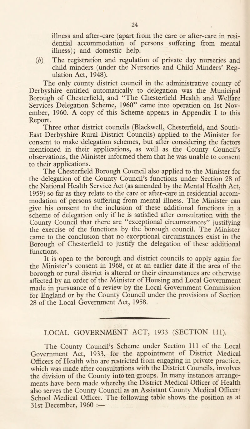 illness and after-care (apart from the care or after-care in resi- dential accommodation of persons suffering from mental illness); and domestic help. (b) The registration and regulation of private day nurseries and child minders (under the Nurseries and Child Minders’ Reg- ulation Act, 1948). The only county district council in the administrative county of Derbyshire entitled automatically to delegation was the Municipal Borough of Chesterfield, and “The Chesterfield Health and Welfare Services Delegation Scheme, 1960” came into operation on 1st Nov- ember, 1960. A copy of this Scheme appears in Appendix I to this Report. Three other district councils (Blackwell, Chesterfield, and South- East Derbyshire Rural District Councils) applied to the Minister for consent to make delegation schemes, but after considering the factors mentioned in their applications, as well as the County Council’s observations, the Minister informed them that he was unable to consent to their applications. The Chesterfield Borough Council also applied to the Minister for the delegation of the County Council’s functions under Section 28 of the National Health Service Act (as amended by the Mental Health Act, 1959) so far as they relate to the care or after-care in residential accom- modation of persons suffering from mental illness. The Minister can give his consent to the inclusion of these additional functions in a scheme of delegation only if he is satisfied after consultation with the County Council that there are “exceptional circumstances” justifying the exercise of the functions by the borough council. The Minister came to the conclusion that no exceptional circumstances exist in the Borough of Chesterfield to justify the delegation of these additional functions. It is open to the borough and district councils to apply again for the Minister’s consent in 1968, or at an earlier date if the area of the borough or rural district is altered or their circumstances are otherwise affected by an order of the Minister of Housing and Local Government made in pursuance of a review by the Local Government Commission for England or by the County Council under the provisions of Section 28 of the Local Government Act, 1958. LOCAL GOVERNMENT ACT, 1933 (SECTION 111). The County Council’s Scheme under Section 111 of the Local Government Act, 1933, for the appointment of District Medical Officers of Health who are restricted from engaging in private practice, which was made after consultations with the District Councils, involves the division of the County into ten groups. In many instances arrange- ments have been made whereby the District Medical Officer of Health also serves the County Council as an Assistant County Medical Officer/ School Medical Officer. The following table shows the position as at 31st December, 1960 :—