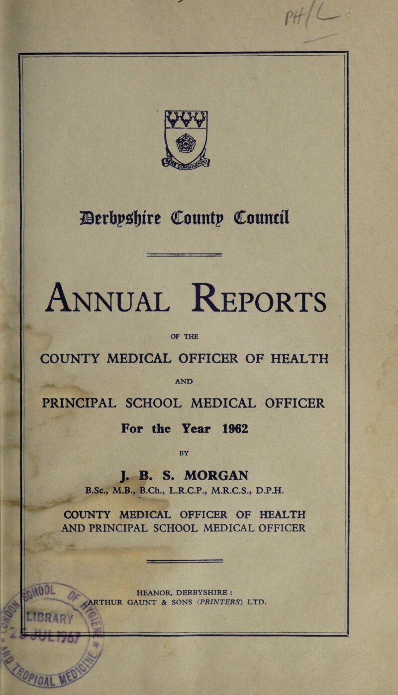 J&txbpffyitt Count? Council Annual Reports OF THE COUNTY MEDICAL OFFICER OF HEALTH AND PRINCIPAL SCHOOL MEDICAL OFFICER For the Year 1962 BY J. B. S. MORGAN B.Sc., M.B., B.Ch., L.R.C.P., M.R.C.S., D.P.H. • COUNTY MEDICAL OFFICER OF HEALTH AND PRINCIPAL SCHOOL MEDICAL OFFICER OCR dp HEANORj, DERBYSHIRE : ^ARTHUR GAUNT & SONS (PRINTERS) LTD. — W/