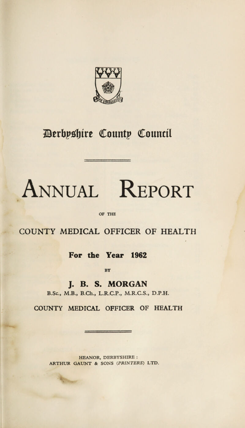 ©erbysfytre County Council Annual Report OF THE COUNTY MEDICAL OFFICER OF HEALTH * For the Year 1962 BY J. B. S. MORGAN B.Sc., M.B., B.Ch., L.R.C.P., M.R.C.S., D.P.H. COUNTY MEDICAL OFFICER OF HEALTH HEANOR, DERBYSHIRE : ARTHUR GAUNT & SONS (PRINTERS) LTD.