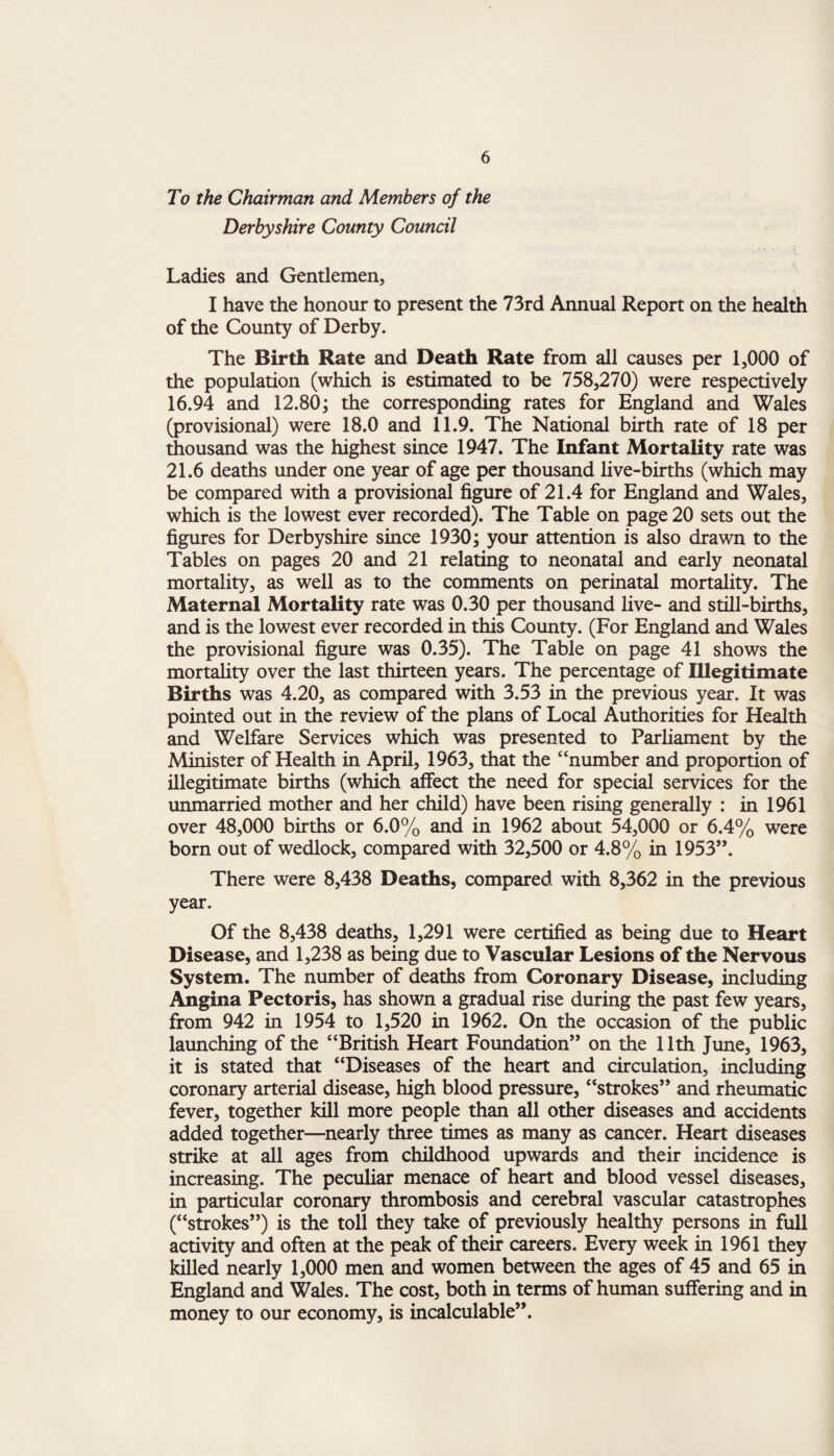 To the Chairman and Members of the Derbyshire County Council Ladies and Gentlemen, I have the honour to present the 73rd Annual Report on the health of the County of Derby. The Birth Rate and Death Rate from all causes per 1,000 of the population (which is estimated to be 758,270) were respectively 16.94 and 12.80; the corresponding rates for England and Wales (provisional) were 18.0 and 11.9. The National birth rate of 18 per thousand was the highest since 1947. The Infant Mortality rate was 21.6 deaths under one year of age per thousand live-births (which may be compared with a provisional figure of 21.4 for England and Wales, which is the lowest ever recorded). The Table on page 20 sets out the figures for Derbyshire since 1930; your attention is also drawn to the Tables on pages 20 and 21 relating to neonatal and early neonatal mortality, as well as to the comments on perinatal mortality. The Maternal Mortality rate was 0.30 per thousand live- and still-births, and is the lowest ever recorded in this County. (For England and Wales the provisional figure was 0.35). The Table on page 41 shows the mortality over the last thirteen years. The percentage of Illegitimate Births was 4.20, as compared with 3.53 in the previous year. It was pointed out in the review of the plans of Local Authorities for Health and Welfare Services which was presented to Parliament by the Minister of Health in April, 1963, that the “number and proportion of illegitimate births (which affect the need for special services for the unmarried mother and her child) have been rising generally : in 1961 over 48,000 births or 6.0% and in 1962 about 54,000 or 6.4% were born out of wedlock, compared with 32,500 or 4.8% in 1953”. There were 8,438 Deaths, compared with 8,362 in the previous year. Of the 8,438 deaths, 1,291 were certified as being due to Heart Disease, and 1,238 as being due to Vascular Lesions of the Nervous System. The number of deaths from Coronary Disease, including Angina Pectoris, has shown a gradual rise during the past few years, from 942 in 1954 to 1,520 in 1962. On the occasion of the public launching of the “British Heart Foundation” on the 11th June, 1963, it is stated that “Diseases of the heart and circulation, including coronary arterial disease, high blood pressure, “strokes” and rheumatic fever, together kill more people than all other diseases and accidents added together—nearly three times as many as cancer. Heart diseases strike at all ages from childhood upwards and their incidence is increasing. The peculiar menace of heart and blood vessel diseases, in particular coronary thrombosis and cerebral vascular catastrophes (“strokes”) is the toll they take of previously healthy persons in full activity and often at the peak of their careers. Every week in 1961 they killed nearly 1,000 men and women between the ages of 45 and 65 in England and Wales. The cost, both in terms of human suffering and in money to our economy, is incalculable”.