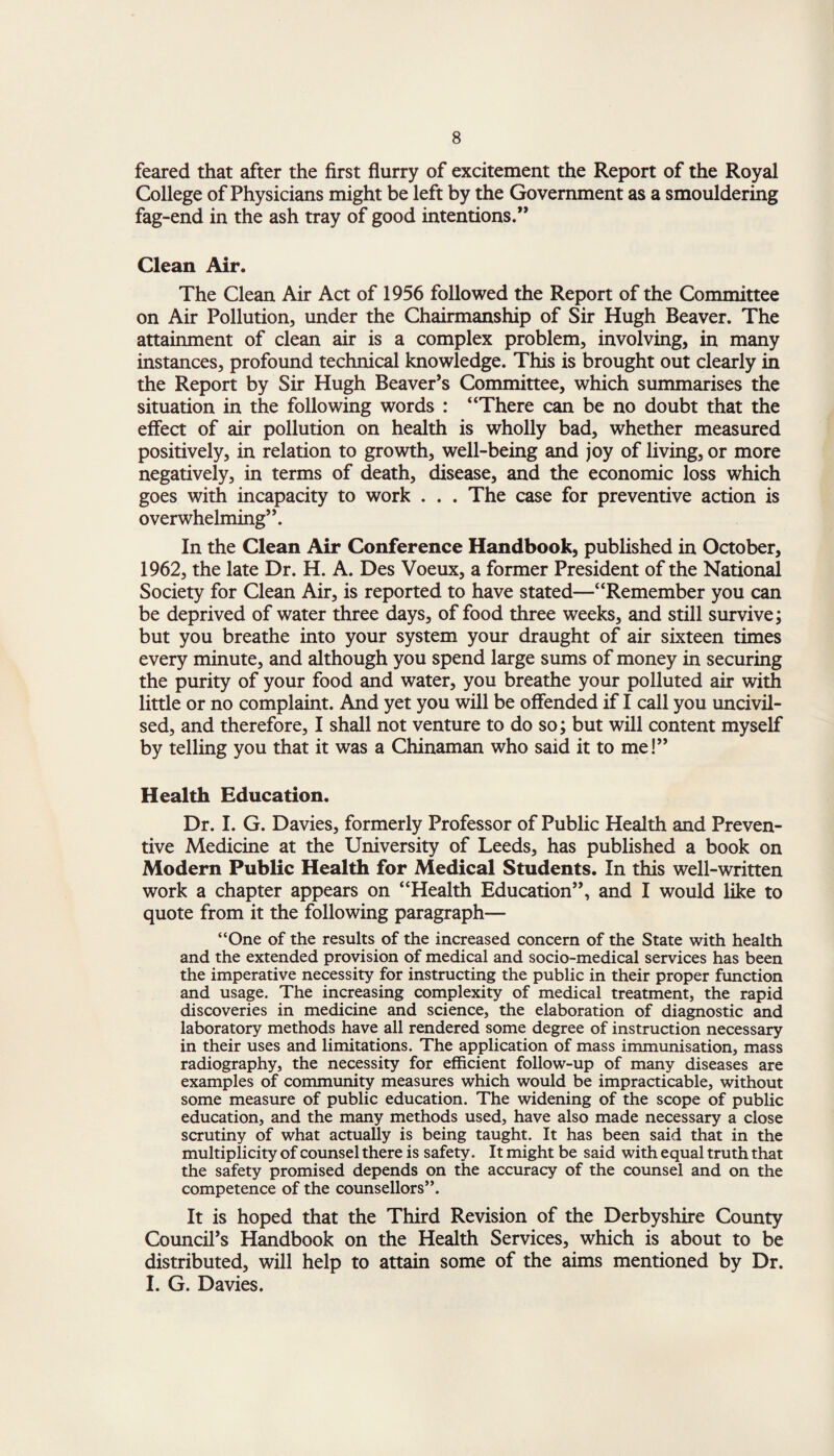 feared that after the first flurry of excitement the Report of the Royal College of Physicians might be left by the Government as a smouldering fag-end in the ash tray of good intentions.” Clean Air. The Clean Air Act of 1956 followed the Report of the Committee on Air Pollution, under the Chairmanship of Sir Hugh Beaver. The attainment of clean air is a complex problem, involving, in many instances, profound technical knowledge. This is brought out clearly in the Report by Sir Hugh Beaver’s Committee, which summarises the situation in the following words : “There can be no doubt that the effect of air pollution on health is wholly bad, whether measured positively, in relation to growth, well-being and joy of living, or more negatively, in terms of death, disease, and the economic loss which goes with incapacity to work . . . The case for preventive action is overwhelming”. In the Clean Air Conference Handbook, published in October, 1962, the late Dr. H. A. Des Voeux, a former President of the National Society for Clean Air, is reported to have stated—“Remember you can be deprived of water three days, of food three weeks, and still survive; but you breathe into your system your draught of air sixteen times every minute, and although you spend large sums of money in securing the purity of your food and water, you breathe your polluted air with little or no complaint. And yet you will be offended if I call you uncivil- sed, and therefore, I shall not venture to do so; but will content myself by telling you that it was a Chinaman who said it to me!” Health Education. Dr. I. G. Davies, formerly Professor of Public Health and Preven¬ tive Medicine at the University of Leeds, has published a book on Modern Public Health for Medical Students. In this well-written work a chapter appears on “Health Education”, and I would like to quote from it the following paragraph— “One of the results of the increased concern of the State with health and the extended provision of medical and socio-medical services has been the imperative necessity for instructing the public in their proper function and usage. The increasing complexity of medical treatment, the rapid discoveries in medicine and science, the elaboration of diagnostic and laboratory methods have all rendered some degree of instruction necessary in their uses and limitations. The application of mass immunisation, mass radiography, the necessity for efficient follow-up of many diseases are examples of community measures which would be impracticable, without some measure of public education. The widening of the scope of public education, and the many methods used, have also made necessary a close scrutiny of what actually is being taught. It has been said that in the multiplicity of counsel there is safety. It might be said with equal truth that the safety promised depends on the accuracy of the counsel and on the competence of the counsellors”. It is hoped that the Third Revision of the Derbyshire County Council’s Handbook on the Health Services, which is about to be distributed, will help to attain some of the aims mentioned by Dr. I. G. Davies.