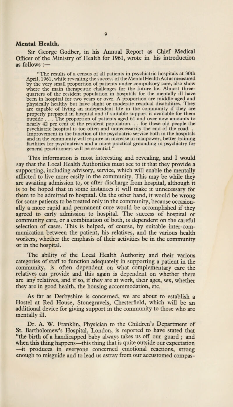 Mental Health. Sir George Godber, in his Annual Report as Chief Medical Officer of the Ministry of Health for 1961, wrote in his introduction as follows :— “The results of a census of all patients in psychiatric hospitals at 30th April, 1961, while revealing the success of the Mental Health Act as measured by the very small proportion of patients under compulsory care, also show where the main therapeutic challenges for the future lie. Almost three- quarters of the resident population in hospitals for the mentally ill have been in hospital for two years or over. A proportion are middle-aged and physically healthy but have slight or moderate residual disabilities. They are capable of living an independent life in the community if they are properly prepared in hospital and if suitable support is available for them outside . . . The proportion of patients aged 61 and over now amounts to nearly 42 per cent of the resident population. . . for these old people the psychiatric hospital is too often and unnecessarily the end of the road. . Improvement in the function of the psychiatric service both in the hospitals and in the community will require an increase in manpower; better training facilities for psychiatrists and a more practical grounding in psychiatry for general practitioners will be essential.” This information is most interesting and revealing, and I would say that the Local Health Authorities must see to it that they provide a supporting, including advisory, service, which will enable the mentally afflicted to live more easily in the community. This may be while they are awaiting admission to, or after discharge from hospital, although it is to be hoped that in some instances it will make it unnecessary for them to be admitted to hospital. On the other hand, it would be wrong for some patients to be treated only in the community, because occasion¬ ally a more rapid and permanent cure would be accomplished if they agreed to early admission to hospital. The success of hospital or community care, or a combination of both, is dependent on the careful selection of cases. This is helped, of course, by suitable inter-com¬ munication between the patient, his relatives, and the various health workers, whether the emphasis of their activities be in the community or in the hospital. The ability of the Local Health Authority and their various categories of staff to function adequately in supporting a patient in the community, is often dependent on what complementary care the relatives can provide and this again is dependent on whether there are any relatives, and if so, if they are at work, their ages, sex, whether they are in good health, the housing accommodation, etc. As far as Derbyshire is concerned, we are about to establish a Hostel at Red House, Stonegravels, Chesterfield, which will be an additional device for giving support in the community to those who are mentally ill. Dr. A. W. Franklin, Physician to the Children’s Department of St. Bartholomew’s Hospital, London, is reported to have stated that “the birth of a handicapped baby always takes us off our guard ; and when this thing happens—this thing that is quite outside our expectation —it produces in everyone concerned emotional reactions, strong enough to misguide and to lead us astray from our accustomed compas-
