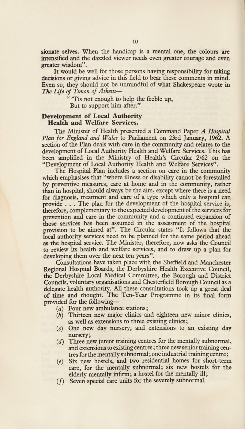 sionate selves. When the handicap is a mental one* the colours are intensified and the dazzled viewer needs even greater courage and even greater wisdom”. It would be well for those persons having responsibility for taking decisions or giving advice in this field to bear these comments in mind. Even so, they should not be unmindful of what Shakespeare wrote in The Life of Timon of Athens— “ ’Tis not enough to help the feeble up, But to support him after.” Development of Local Authority Health and Welfare Services. The Minister of Health presented a Command Paper A Hospital Plan for England and Wales to Parliament on 23rd January, 1962. A section of the Plan deals with care in the community and relates to the development of Local Authority Health and Welfare Services. This has been amplified in the Ministry of Health’s Circular 2/62 on the “Development of Local Authority Health and Welfare Services”. The Hospital Plan includes a section on care in the community which emphasises that “where illness or disability cannot be forestalled by preventive measures, care at home and in the community, rather than in hospital, should always be the aim, except where there is a need for diagnosis, treatment and care of a type which only a hospital can provide . . . The plan for the development of the hospital service is, therefore, complementary to the expected development of the services for prevention and care in the community and a continued expansion of those services has been assumed in the assessment of the hospital provision to be aimed at”. The Circular states “It follows that the local authority services need to be planned for the same period ahead as the hospital service. The Minister, therefore, now asks the Council to review its health and welfare services, and to draw up a plan for developing them over the next ten years”. Consultations have taken place with the Sheffield and Manchester Regional Hospital Boards, the Derbyshire Health Executive Council, the Derbyshire Local Medical Committee, the Borough and District Councils, voluntary organisations and Chesterfield Borough Council as a delegate health authority. All these consultations took up a great deal of time and thought. The Ten-Year Programme in its final form provided for the following— (a) Four new ambulance stations; (h) Thirteen new major clinics and eighteen new minor clinics, as well as extensions to three existing clinics; (c) One new day nursery, and extensions to an existing day nursery; (d) Three new junior training centres for the mentally subnormal, and extensions to existing centres; three new senior training cen¬ tres for the mentally subnormal; one industrial training centre; (e) Six new hostels, and two residential homes for short-term care, for the mentally subnormal; six new hostels for the elderly mentally infirm; a hostel for the mentally ill; (/) Seven special care units for the severely subnormal.