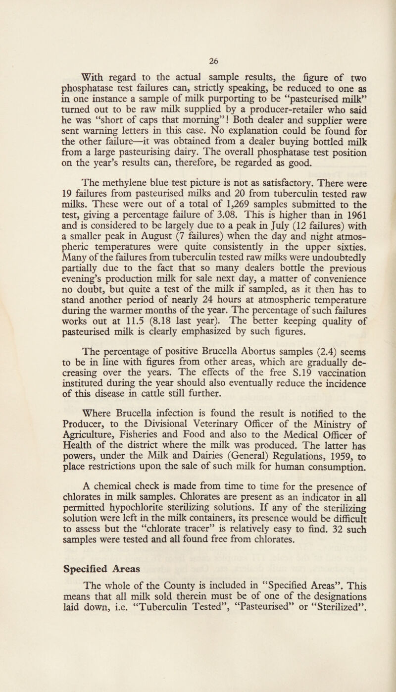 With regard to the actual sample results, the figure of two phosphatase test failures can, strictly speaking, be reduced to one as in one instance a sample of milk purporting to be “pasteurised milk” turned out to be raw milk supplied by a producer-retailer who said he was “short of caps that morning”! Both dealer and supplier were sent warning letters in this case. No explanation could be found for the other failure—it was obtained from a dealer buying bottled milk from a large pasteurising dairy. The overall phosphatase test position on the year’s results can, therefore, be regarded as good. The methylene blue test picture is not as satisfactory. There were 19 failures from pasteurised milks and 20 from tuberculin tested raw milks. These were out of a total of 1,269 samples submitted to the test, giving a percentage failure of 3.08. This is higher than in 1961 and is considered to be largely due to a peak in July (12 failures) with a smaller peak in August (7 failures) when the day and night atmos¬ pheric temperatures were quite consistently in the upper sixties. Many of the failures from tuberculin tested raw milks were undoubtedly partially due to the fact that so many dealers bottle the previous evening’s production milk for sale next day, a matter of convenience no doubt, but quite a test of the milk if sampled, as it then has to stand another period of nearly 24 hours at atmospheric temperature during the warmer months of the year. The percentage of such failures works out at 11.5 (8.18 last year). The better keeping quality of pasteurised milk is clearly emphasized by such figures. The percentage of positive Brucella Abortus samples (2.4) seems to be in line with figures from other areas, which are gradually de¬ creasing over the years. The effects of the free S.19 vaccination instituted during the year should also eventually reduce the incidence of this disease in cattle still further. Where Brucella infection is found the result is notified to the Producer, to the Divisional Veterinary Officer of the Ministry of Agriculture, Fisheries and Food and also to the Medical Officer of Health of the district where the milk was produced. The latter has powers, under the Milk and Dairies (General) Regulations, 1959, to place restrictions upon the sale of such milk for human consumption. A chemical check is made from time to time for the presence of chlorates in milk samples. Chlorates are present as an indicator in all permitted hypochlorite sterilizing solutions. If any of the sterilizing solution were left in the milk containers, its presence would be difficult to assess but the “chlorate tracer” is relatively easy to find. 32 such samples were tested and all found free from chlorates. Specified Areas The whole of the County is included in “Specified Areas”. This means that all milk sold therein must be of one of the designations laid down, i.e. “Tuberculin Tested”, “Pasteurised” or “Sterilized”.