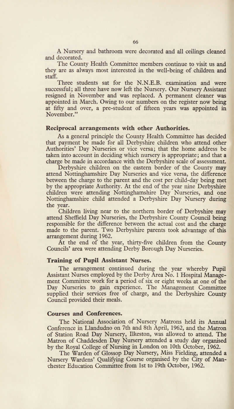 A Nursery and bathroom were decorated and all ceilings cleaned and decorated. The County Health Committee members continue to visit us and they are as always most interested in the well-being of children and staff. Three students sat for the N.N.E.B. examination and were successful; all three have now left the Nursery. Our Nursery Assistant resigned in November and was replaced. A permanent cleaner was appointed in March. Owing to our numbers on the register now being at fifty and over, a pre-student of fifteen years was appointed in November.” Reciprocal arrangements with other Authorities. As a general principle the County Health Committee has decided that payment be made for all Derbyshire children who attend other Authorities’ Day Nurseries or vice versa; that the home address be taken into account in deciding which nursery is appropriate; and that a charge be made in accordance with the Derbyshire scale of assessment. Derbyshire children on the eastern border of the County may attend Nottinghamshire Day Nurseries and vice versa, the difference between the charge to the parent and the cost per child-day being met by the appropriate Authority. At the end of the year nine Derbyshire children were attending Nottinghamshire Day Nurseries, and one Nottinghamshire child attended a Derbyshire Day Nursery during the year. Children living near to the northern border of Derbyshire may attend Sheffield Day Nurseries, the Derbyshire County Council being responsible for the difference between the actual cost and the charge made to the parent. Two Derbyshire parents took advantage of this arrangement during 1962. At the end of the year, thirty-five children from the County Councils’ area were attending Derby Borough Day Nurseries. Training of Pupil Assistant Nurses. The arrangement continued during the year whereby Pupil Assistant Nurses employed by the Derby Area No. 1 Hospital Manage¬ ment Committee work for a period of six or eight weeks at one of the Day Nurseries to gain experience. The Management Committee supplied their services free of charge, and the Derbyshire County Council provided their meals. Courses and Conferences. The National Association of Nursery Matrons held its Annual Conference in Llandudno on 7th and 8th April, 1962, and the Matron of Station Road Day Nursery, Ilkeston, was allowed to attend. The Matron of Chaddesden Day Nursery attended a study day organised by the Royal College of Nursing in London on 10th October, 1962. The Warden of Glossop Day Nursery, Miss Fielding, attended a Nursery Wardens’ Qualifying Course organised by the City of Man¬ chester Education Committee from 1st to 19th October, 1962.