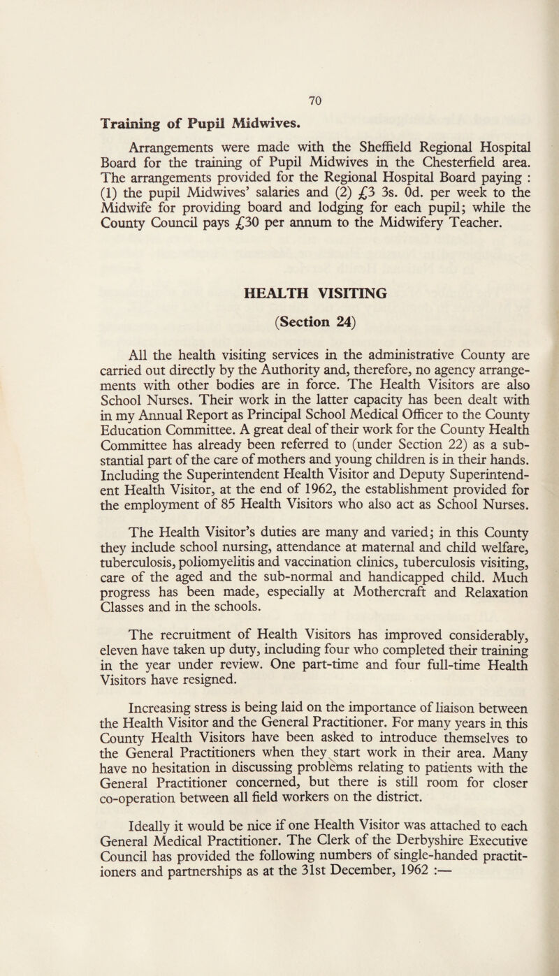 Training of Pupil Midwives. Arrangements were made with the Sheffield Regional Hospital Board for the training of Pupil Midwives in the Chesterfield area. The arrangements provided for the Regional Hospital Board paying : (1) the pupil Midwives’ salaries and (2) £3 3s. Od. per week to the Midwife for providing board and lodging for each pupil; while the County Council pays £30 per annum to the Midwifery Teacher. HEALTH VISITING (Section 24) All the health visiting services in the administrative County are carried out directly by the Authority and, therefore, no agency arrange¬ ments with other bodies are in force. The Health Visitors are also School Nurses. Their work in the latter capacity has been dealt with in my Annual Report as Principal School Medical Officer to the County Education Committee. A great deal of their work for the County Health Committee has already been referred to (under Section 22) as a sub¬ stantial part of the care of mothers and young children is in their hands. Including the Superintendent Health Visitor and Deputy Superintend¬ ent Health Visitor, at the end of 1962, the establishment provided for the employment of 85 Health Visitors who also act as School Nurses. The Health Visitor’s duties are many and varied; in this County they include school nursing, attendance at maternal and child welfare, tuberculosis, poliomyelitis and vaccination clinics, tuberculosis visiting, care of the aged and the sub-normal and handicapped child. Much progress has been made, especially at Mothercraft and Relaxation Classes and in the schools. The recruitment of Health Visitors has improved considerably, eleven have taken up duty, including four who completed their training in the year under review. One part-time and four full-time Health Visitors have resigned. Increasing stress is being laid on the importance of liaison between the Health Visitor and the General Practitioner. For many years in this County Health Visitors have been asked to introduce themselves to the General Practitioners when they start work in their area. Many have no hesitation in discussing problems relating to patients with the General Practitioner concerned, but there is still room for closer co-operation between all field workers on the district. Ideally it would be nice if one Health Visitor was attached to each General Medical Practitioner. The Clerk of the Derbyshire Executive Council has provided the following numbers of single-handed practit¬ ioners and partnerships as at the 31st December, 1962 :—