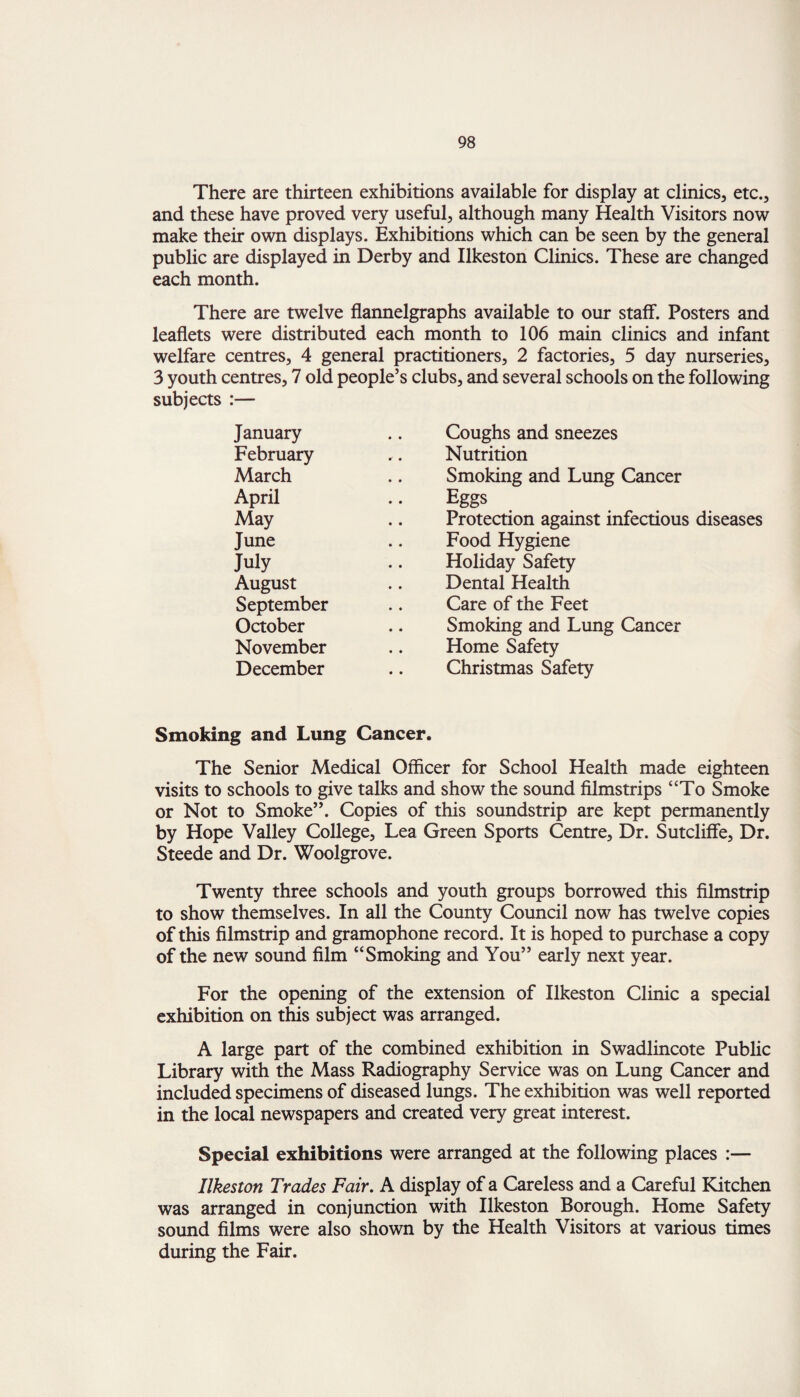 There are thirteen exhibitions available for display at clinics, etc., and these have proved very useful, although many Health Visitors now make their own displays. Exhibitions which can be seen by the general public are displayed in Derby and Ilkeston Clinics. These are changed each month. There are twelve flannelgraphs available to our staff. Posters and leaflets were distributed each month to 106 main clinics and infant welfare centres, 4 general practitioners, 2 factories, 5 day nurseries, 3 youth centres, 7 old people’s clubs, and several schools on the following subjects :— January Coughs and sneezes February .. Nutrition March Smoking and Lung Cancer April Eggs May Protection against infectious diseases June Food Hygiene July Holiday Safety August Dental Health September Care of the Feet October Smoking and Lung Cancer November Home Safety December Christmas Safety Smoking and Lung Cancer. The Senior Medical Officer for School Health made eighteen visits to schools to give talks and show the sound filmstrips “To Smoke or Not to Smoke”. Copies of this soundstrip are kept permanently by Hope Valley College, Lea Green Sports Centre, Dr. Sutcliffe, Dr. Steede and Dr. Woolgrove. Twenty three schools and youth groups borrowed this filmstrip to show themselves. In all the County Council now has twelve copies of this filmstrip and gramophone record. It is hoped to purchase a copy of the new sound film “Smoking and You” early next year. For the opening of the extension of Ilkeston Clinic a special exhibition on this subject was arranged. A large part of the combined exhibition in Swadlincote Public Library with the Mass Radiography Service was on Lung Cancer and included specimens of diseased lungs. The exhibition was well reported in the local newspapers and created very great interest. Special exhibitions were arranged at the following places :— Ilkeston Trades Fair. A display of a Careless and a Careful Kitchen was arranged in conjunction with Ilkeston Borough. Home Safety sound films were also shown by the Health Visitors at various times during the Fair.