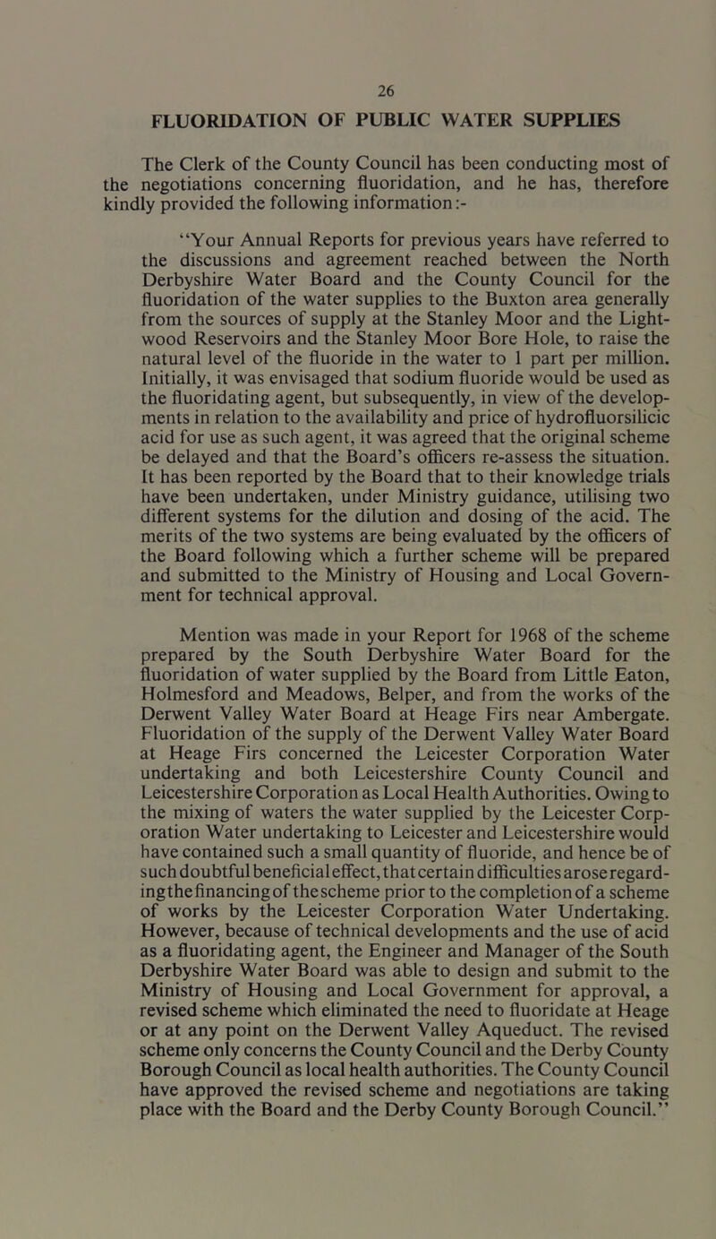 FLUORIDATION OF PUBLIC WATER SUPPLIES The Clerk of the County Council has been conducting most of the negotiations concerning fluoridation, and he has, therefore kindly provided the following information:- “Your Annual Reports for previous years have referred to the discussions and agreement reached between the North Derbyshire Water Board and the County Council for the fluoridation of the water supplies to the Buxton area generally from the sources of supply at the Stanley Moor and the Light- wood Reservoirs and the Stanley Moor Bore Hole, to raise the natural level of the fluoride in the water to 1 part per million. Initially, it was envisaged that sodium fluoride would be used as the fluoridating agent, but subsequently, in view of the develop- ments in relation to the availability and price of hydrofluorsilicic acid for use as such agent, it was agreed that the original scheme be delayed and that the Board’s officers re-assess the situation. It has been reported by the Board that to their knowledge trials have been undertaken, under Ministry guidance, utilising two different systems for the dilution and dosing of the acid. The merits of the two systems are being evaluated by the officers of the Board following which a further scheme will be prepared and submitted to the Ministry of Housing and Local Govern- ment for technical approval. Mention was made in your Report for 1968 of the scheme prepared by the South Derbyshire Water Board for the fluoridation of water supplied by the Board from Little Eaton, Holmesford and Meadows, Belper, and from the works of the Derwent Valley Water Board at Heage Firs near Ambergate. Fluoridation of the supply of the Derwent Valley Water Board at Heage Firs concerned the Leicester Corporation Water undertaking and both Leicestershire County Council and Leicestershire Corporation as Local Health Authorities. Owing to the mixing of waters the water supplied by the Leicester Corp- oration Water undertaking to Leicester and Leicestershire would have contained such a small quantity of fluoride, and hence be of such doubtful beneficial effect, that certain difficulties arose regard- ingthefinancingof thescheme prior to the completionof a scheme of works by the Leicester Corporation Water Undertaking. However, because of technical developments and the use of acid as a fluoridating agent, the Engineer and Manager of the South Derbyshire Water Board was able to design and submit to the Ministry of Housing and Local Government for approval, a revised scheme which eliminated the need to fluoridate at Heage or at any point on the Derwent Valley Aqueduct. The revised scheme only concerns the County Council and the Derby County Borough Council as local health authorities. The County Council have approved the revised scheme and negotiations are taking place with the Board and the Derby County Borough Council.”