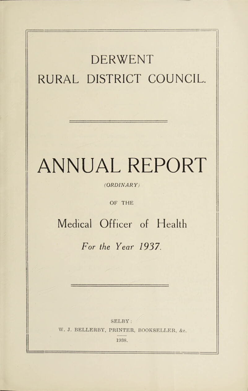 DERWENT RURAL DISTRICT COUNCIL. ANNUAL REPORT (ORDINARY) OF THE Medical Officer of Health For the Year 1937. SELBY: W. J. BELLERBY, PRINTER, BOOKSELLER, &c. 1938.