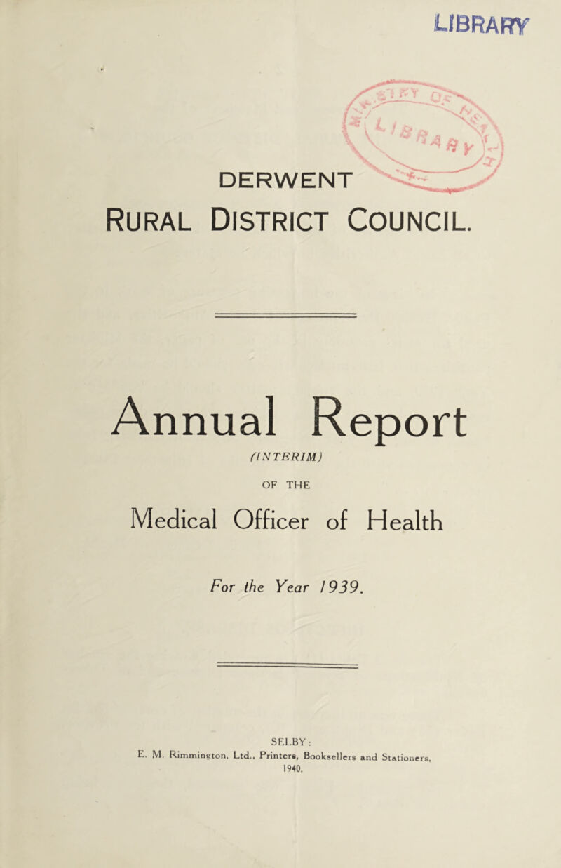 LIBRARY Rural District Council. Annual Report fINTERIM) OF THE Medical Officer of Health For the Year 1939. SELBY: E. M. Rimmington, Ltd.. Printers, Booksellers and Stationers,