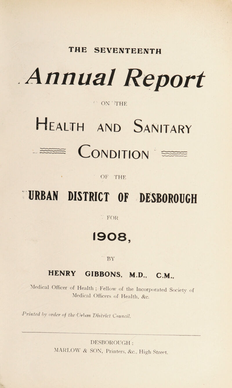 THE SEVENTEENTH Annual Report (' ON ' ITHE Health and Sanitary C0ND,T,0N • OF THE URBAN DISTRICT OF DESBOROUCH Y FOR 1908, BY HENRY GIBBONS, M.D., CM., Medical Officer of Health ; Fellow of the Incorporated Society of Medical Officers of Health, &c. 'Printed by order oj the ddrhnn District Council. DESBOROUGH: MARLOW & SON, Printers, &c., High Street.