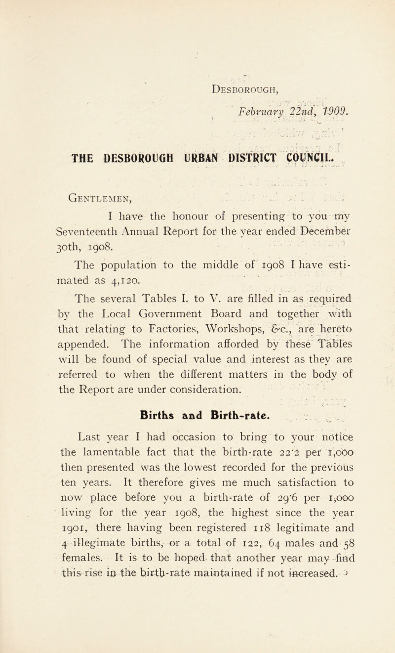 Desborough, February 22nd, 1909. THE DESBOROUGH URBAN DISTRICT COUNCIL. Gentlemen, u ' ’ I have the honour of presenting to you my Seventeenth Annual Report for the year ended December 30th, 1908. The population to the middle of 1908 I have esti- mated as 4,120. The several Tables I. to V. are filled in as required by the Local Government Board and together with that relating to Factories, Workshops, &c., are hereto appended. The information afforded by these Tables will be found of special value and interest as they are referred to when the different matters in the body of the Report are under consideration. - - t: -v Births and Birth-rate. Last year I had occasion to bring to your notice the lamentable fact that the birth-rate 22*2 per 1,000 then presented was the lowest recorded for the previous ten years. It therefore gives me much satisfaction to now place before you a birth-rate of 29*6 per 1,000 living for the year 1908, the highest since the year 1901, there having been registered 118 legitimate and 4 illegimate births, or a total of 122, 64 males and 58 females. It is to be hoped that another year may find