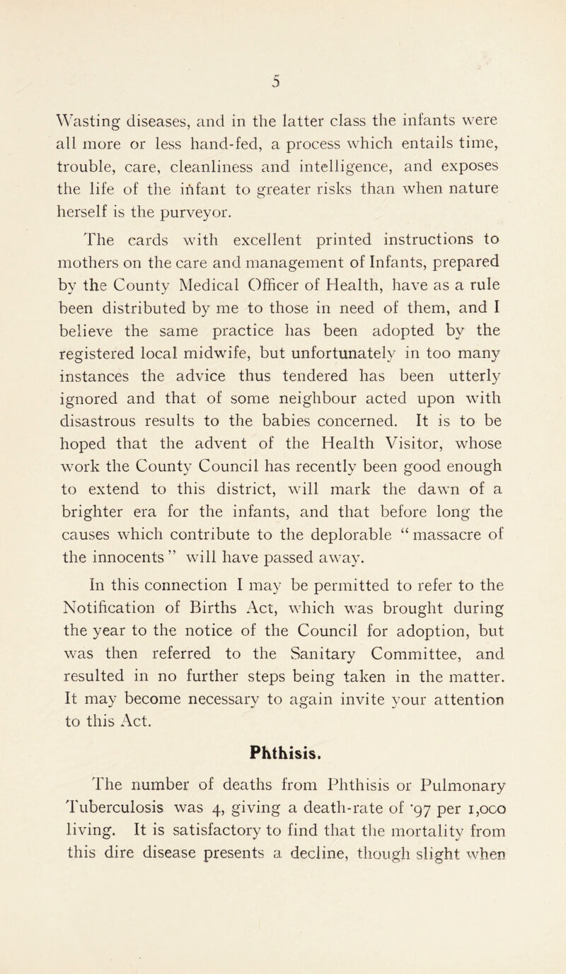 Wasting diseases, and in the latter class the infants were all more or less hand-fed, a process which entails time, trouble, care, cleanliness and intelligence, and exposes the life of the infant to greater risks than when nature herself is the purveyor. The cards with excellent printed instructions to mothers on the care and management of Infants, prepared by the County Medical Officer of Health, have as a rule been distributed by me to those in need of them, and I believe the same practice has been adopted by the registered local midwife, but unfortunately in too many instances the advice thus tendered has been utterly- ignored and that of some neighbour acted upon with disastrous results to the babies concerned. It is to be hoped that the advent of the Health Visitor, whose work the County Council has recently been good enough to extend to this district, will mark the dawn of a brighter era for the infants, and that before long the causes which contribute to the deplorable “ massacre of the innocents ” will have passed away. In this connection I may be permitted to refer to the Notification of Births Act, which was brought during the year to the notice of the Council for adoption, but was then referred to the Sanitary Committee, and resulted in no further steps being taken in the matter. It may become necessary to again invite your attention to this Act. Phthisis. The number of deaths from Phthisis or Pulmonary Tuberculosis was 4, giving a death-rate of '97 per i,oco living. It is satisfactory to find that the mortality from this dire disease presents a decline, though slight when