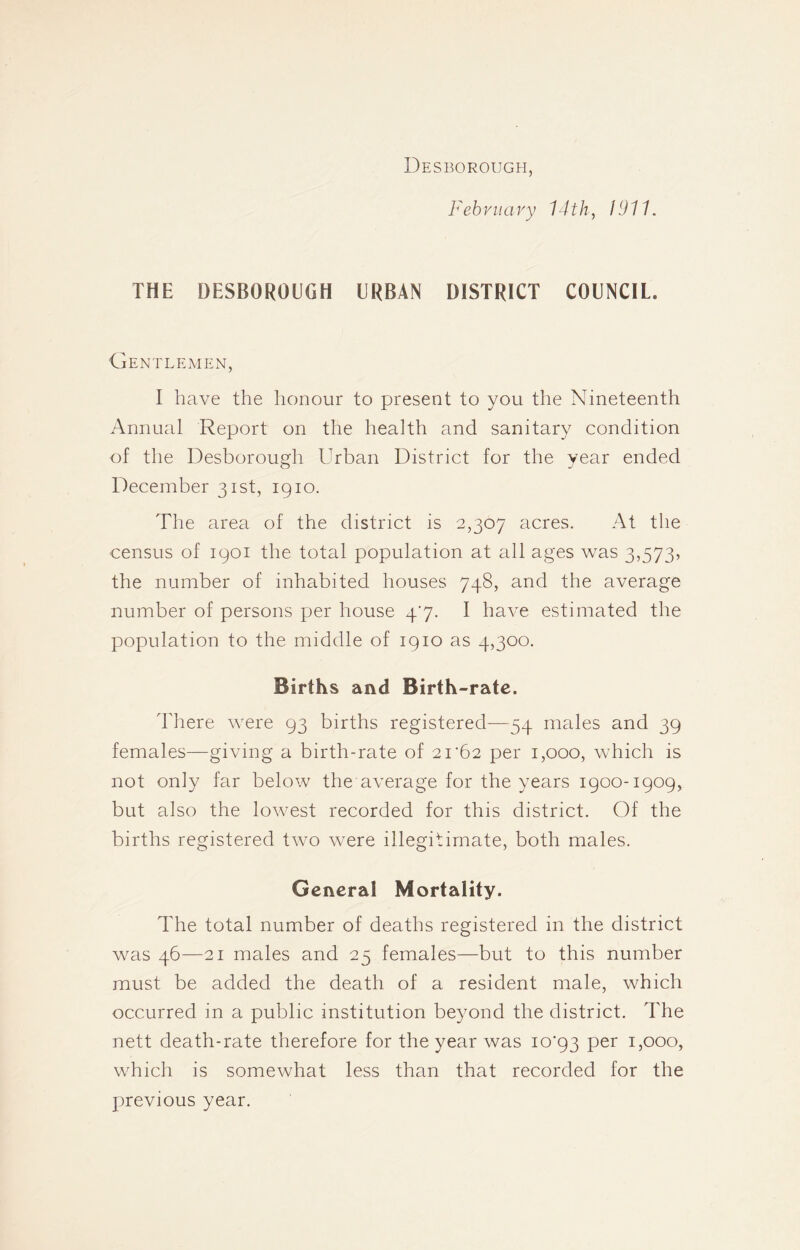 Desborough, February 14th, 1911. THE DESBOROUGH URBAN DISTRICT COUNCIL. Gentlemen, I have the honour to present to you the Nineteenth Annual Report on the health and sanitary condition of the Desborough Urban District for the year ended December 31st, 1910. The area of the district is 2,307 acres. At the census of 1901 the total population at all ages was 3,573, the number of inhabited houses 748, and the average number of persons per house 4'7. I have estimated the population to the middle of 1910 as 4,300. Births and Birth-rate. There were 93 births registered—54 males and 39 females—giving a birth-rate of 21‘62 per 1,000, which is not only far below the average for the years 1900-1909, but also the lowest recorded for this district. Of the births registered two were illegitimate, both males. General Mortality. The total number of deaths registered in the district was 46—21 males and 25 females—but to this number must be added the death of a resident male, which occurred in a public institution beyond the district. The nett death-rate therefore for the year was 10*93 per 1,000, which is somewhat less than that recorded for the previous year.