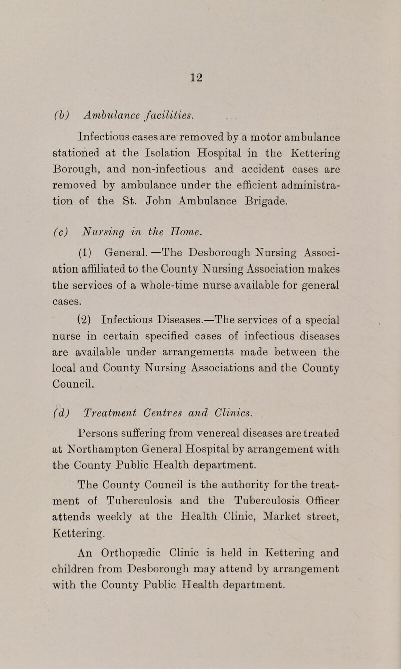 (h) Ambulance facilities. Infectious cases are removed by a motor ambulance stationed at the Isolation Hospital in the Kettering Borough, and non-infectious and accident cases are removed by ambulance under the efficient administra- tion of the St. John Ambulance Brigade. (c) Nursing in the Home. (1) General. —The Desborough Nursing Associ- ation affiliated to the County Nursing Association makes the services of a whole-time nurse available for general cases. (2) Infectious Diseases.—The services of a special nurse in certain specified cases of infectious diseases are available under arrangements made between the local and County Nursing Associations and the County Council. (d) Treatment Centres and Clinics. Persons suffering from venereal diseases are treated at Northampton General Hospital by arrangement with the County Public Health department. The County Council is the authority for the treat- ment of Tuberculosis and the Tuberculosis Officer attends weekly at the Health Clinic, Market street, Kettering. An Orthopfedic Clinic is held in Kettering and children from Desborough may attend by arrangement with the County Public Health department.