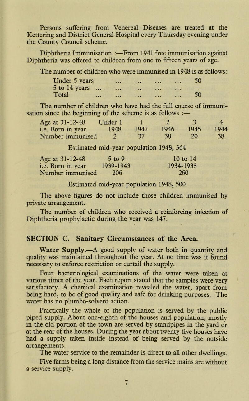 Persons suffering from Venereal Diseases are treated at the Kettering and District General Hospital every Thursday evening under the County Council scheme. Diphtheria Immunisation.:—From 1941 free immunisation against Diphtheria was offered to children from one to fifteen years of age. The number of children who were immunised in 1948 is as follows: Under 5 years 50 5 to 14 years — Total 50 The number of children who have had the full course of immuni- sation since the beginning of the scheme is as follows :— Age at 31-12-48 Under 112 3 4 i.e. Born in year 1948 1947 1946 1945 1944 Number immunised 2 37 38 20 38 Estimated mid-year population 1948, 364 Age at 31-12-48 5 to 9 10 to 14 i.e. Born in year 1939-1943 1934-1938 Number immunised 206 260 Estimated mid-year population 1948, 500 The above figures do not include those children immunised by private arrangement. The number of children who received a reinforcing injection of Diphtheria prophylactic during the year was 147. SECTION C. Sanitary Circumstances of the Area. Water Supply.—A good supply of water both in quantity and quality was maintained throughout the year. At no time was it found necessary to enforce restriction or curtail the supply. Four bacteriological examinations of the water were taken at various times of the year. Each report stated that the samples were very satisfactory. A chemical examination revealed the water, apart from being hard, to be of good quality and safe for drinking purposes. The water has no plumbo-solvent action. Practically the whole of the population is served by the public piped supply. About one-eighth of the houses and population, mostly in the old portion of the town are served by standpipes in the yard or at the rear of the houses. During the year about twenty-five houses have had a supply taken inside instead of being served by the outside arrangements. The water service to the remainder is direct to all other dwellings. Five farms being a long distance from the service mains are without a service supply.