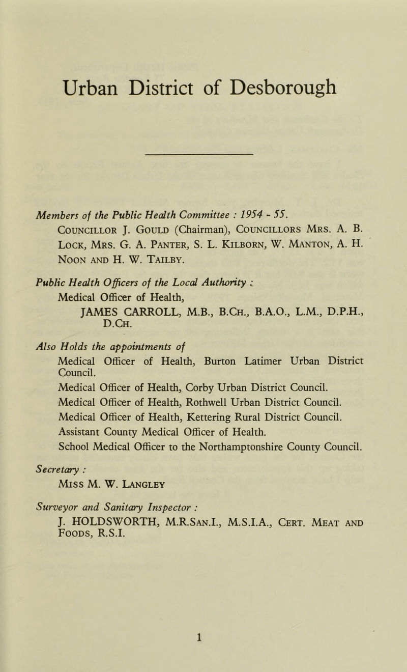 Urban District of Desborough Members of the Public Health Committee : 1954 - 55. Councillor J. Gould (Chairman), Councillors Mrs. A. B. Lock, Mrs. G. A. Banter, S. L. Kilborn, W. Manton, A. H. Noon and H. W. Tailby. Public Health Officers of the Local Authority : Medical Officer of Health, JAMES CARROLL, M.B., B.Ch., B.A.O., L.M., D.P.H., D.Ch. Also Holds the appointments of Medical Officer of Health, Burton Latimer Urban District Council. Medical Officer of Health, Corby Urban District Council. Medical Officer of Health, Rothwell Urban District Council. Medical Officer of Health, Kettering Rural District Council. Assistant County Medical Officer of Health. School Medical Officer to the Northamptonshire County Council. Secretary : Miss M. W. Langley Surveyor and Sanitary Inspector : J. HOLDSWORTH, M.R.San.L, M.S.I.A., Cert. Meat and Foods, R.S.I.