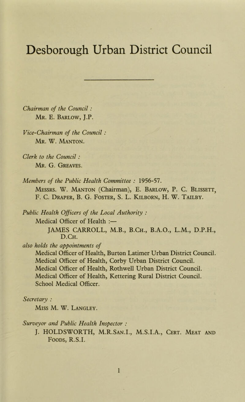 Desborough Urban District Council Chairman of the Council: Mr. E. Barlow, J.P. Vice-Chairman of the Council : Mr. W. Manton. Clerk to the Council : Mr. G. Greaves. Members of the Public Health Committee : 1956-57. Messrs. W. Manton (Chairman), E. Barlow, P. C. Blissett, F. C. Draper, B. G. Foster, S. L. Kilborn, H. W. Tailby. Public Health Officers of the Local Authority : Medical Officer of Health :— JAMES CARROLL, M.B., B.Ch., B.A.O., L.M., D.P.H., D.Ch. also holds the appointments of Medical Officer of Health, Burton Latimer Urban District Council. Medical Officer of Health, Corby Urban District Council. Medical Officer of Health, Rothwell Urban District Council. Medical Officer of Health, Kettering Rural District Council. School Medical Officer. Secretary : Miss M. W. Langley. Surveyor and Public Health Inspector : J. HOLDSWORTH, M.R.San.L, M.S.I.A., Cert. Meat and Foods, R.S.I.