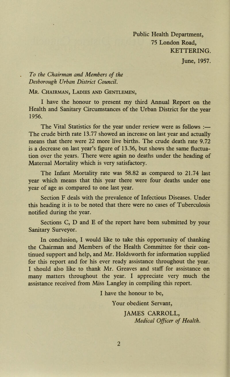 Public Health Department, 75 London Road, KETTERING. June, 1957. To the Chairman and Members of the Desborough Urban District Council. Mr. Chairman, Ladies and Gentlemen, I have the honour to present my third Annual Report on the Health and Sanitary Circumstances of the Urban District for the year 1956. The Vital Statistics for the year under review were as follows :— The crude birth rate 13.77 showed an increase on last year and actually means that there were 22 more live births. The crude death rate 9.72 is a decrease on last year’s figure of 13.36, but shows the same fluctua- tion over the years. There were again no deaths under the heading of Maternal Mortality which is very satisfactory. The Infant Mortahty rate was 58.82 as compared to 21.74 last year which means that this year there were four deaths under one year of age as compared to one last year. Section F deals with the prevalence of Infectious Diseases. Under this heading it is to be noted that there were no cases of Tuberculosis notified during the year. Sections C, D and E of the report have been submitted by your Sanitary Surveyor. In conclusion, I would like to take this opportunity of thanking the Chairman and Members of the Health Committee for their con- tinued support and help, and Mr. Holdsworth for information supplied for this report and for his ever ready assistance throughout the year. I should also like to thank Mr. Greaves and staff for assistance on many matters throughout the year. I appreciate very much the assistance received from Miss Langley in compiling this report. I have the honour to be. Your obedient Servant, JAMES CARROLL, Medical Officer of Health.