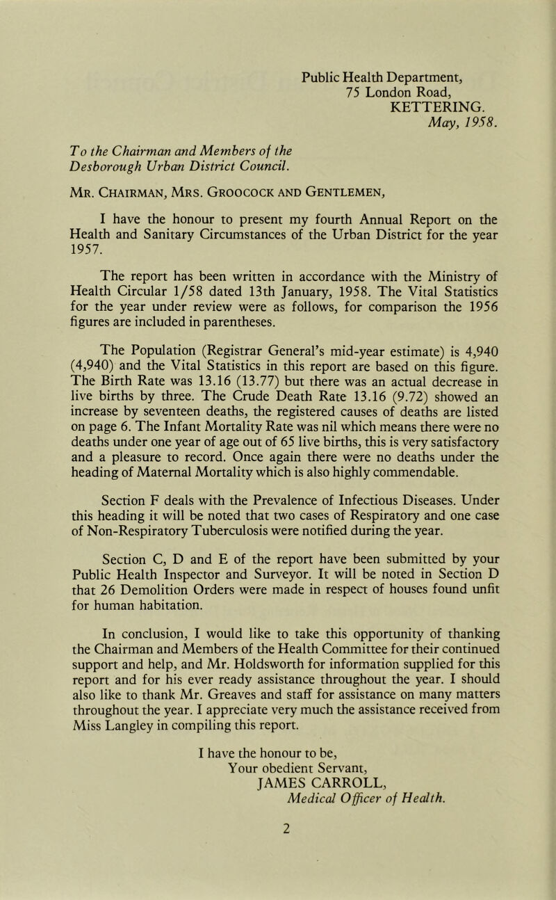 Public Health Department, 75 London Road, KETTERING. May, 1958. T0 the Chairman and Members of the Desborough Urban District Council. Mr. Chairman, Mrs. Groocock and Gentlemen, I have the honour to present my fourth Annual Report on the Health and Sanitary Circumstances of the Urban District for the year 1957. The report has been written in accordance with the Ministry of Health Circular 1/58 dated 13th January, 1958. The Vital Statistics for the year under review were as follows, for comparison the 1956 figures are included in parentheses. The Population (Registrar General’s mid-year estimate) is 4,940 (4,940) and the Vital Statistics in this report are based on this figure. The Birth Rate was 13.16 (13.77) but there was an actual decrease in live births by three. The Crude Death Rate 13.16 (9.72) showed an increase by seventeen deaths, the registered causes of deaths are listed on page 6. The Infant Mortality Rate was nil which means there were no deaths under one year of age out of 65 live births, this is very satisfactory and a pleasure to record. Once again there were no deaths under the heading of Maternal Mortality which is also highly commendable. Section F deals with the Prevalence of Infectious Diseases. Under this heading it will be noted that two cases of Respiratory and one case of Non-Respiratory Tuberculosis were notified during the year. Section C, D and E of the report have been submitted by your Public Health Inspector and Surveyor. It will be noted in Section D that 26 Demolition Orders were made in respect of houses found unfit for human habitation. In conclusion, I would like to take this opportunity of thanking the Chairman and Members of the Health Committee for their continued support and help, and Mr. Holdsworth for information supplied for this report and for his ever ready assistance throughout the year. I should also like to thank Mr. Greaves and staff for assistance on many matters throughout the year. I appreciate very much the assistance received from Miss Langley in compiling this report. I have the honour to be. Your obedient Servant, JAMES CARROLL, Medical Officer of Health.