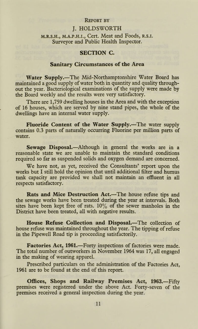 Report by J. HOLDSWORTH M.R.S.H., M.A.p.H.L, Cert. Meat and Foods, R.s.i. Surveyor and Public Health Inspector. SECTION C. Sanitary Circumstances of the Area Water Supply.—The Mid-Northamptonshire Water Board has maintained a good supply of water both in quantity and quality through- out the year. Bacteriological examinations of the supply were made by the Board weekly and the results were very satisfactory. There are 1,759 dwelling houses in the Area and with the exception of 16 houses, which are served by nine stand pipes, the whole of the dwellings have an internal water supply. Fluoride Content of the Water Supply.—The water supply contains 0.3 parts of naturally occurring Fluorine per million parts of water. Sewage Disposal.—Although in general the works are in a reasonable state we are unable to maintain the standard conditions required so far as suspended solids and oxygen demand are concerned. We have not, as yet, received the Consultants’ report upon the works but I still hold the opinion that until additional filter and humus tank capacity are provided we shall not maintain an effluent in all respects satisfactory. Rats and Mice Destruction Act.—The house refuse tips and the sewage works have been treated during the year at intervals. Both sites have been kept free of rats. 10% of the sewer manholes in the District have been treated, all with negative results. House Refuse Collection and Disposal.—The collection of house refuse was maintained throughout the year. The tipping of refuse in the Pipewell Road tip is proceeding satisfactorily. Factories Act, 1961.—Forty inspections of factories were made. The total number of outworkers in November 1964 was 17, all engaged in the making of wearing apparel. Prescribed particulars on the administration of the Factories Act, 1961 are to be found at the end of this report. Offices, Shops and Railway Premises Act, 1963.—Fifty premises were registered under the above Act. Forty-seven of the premises received a general inspection during the year.