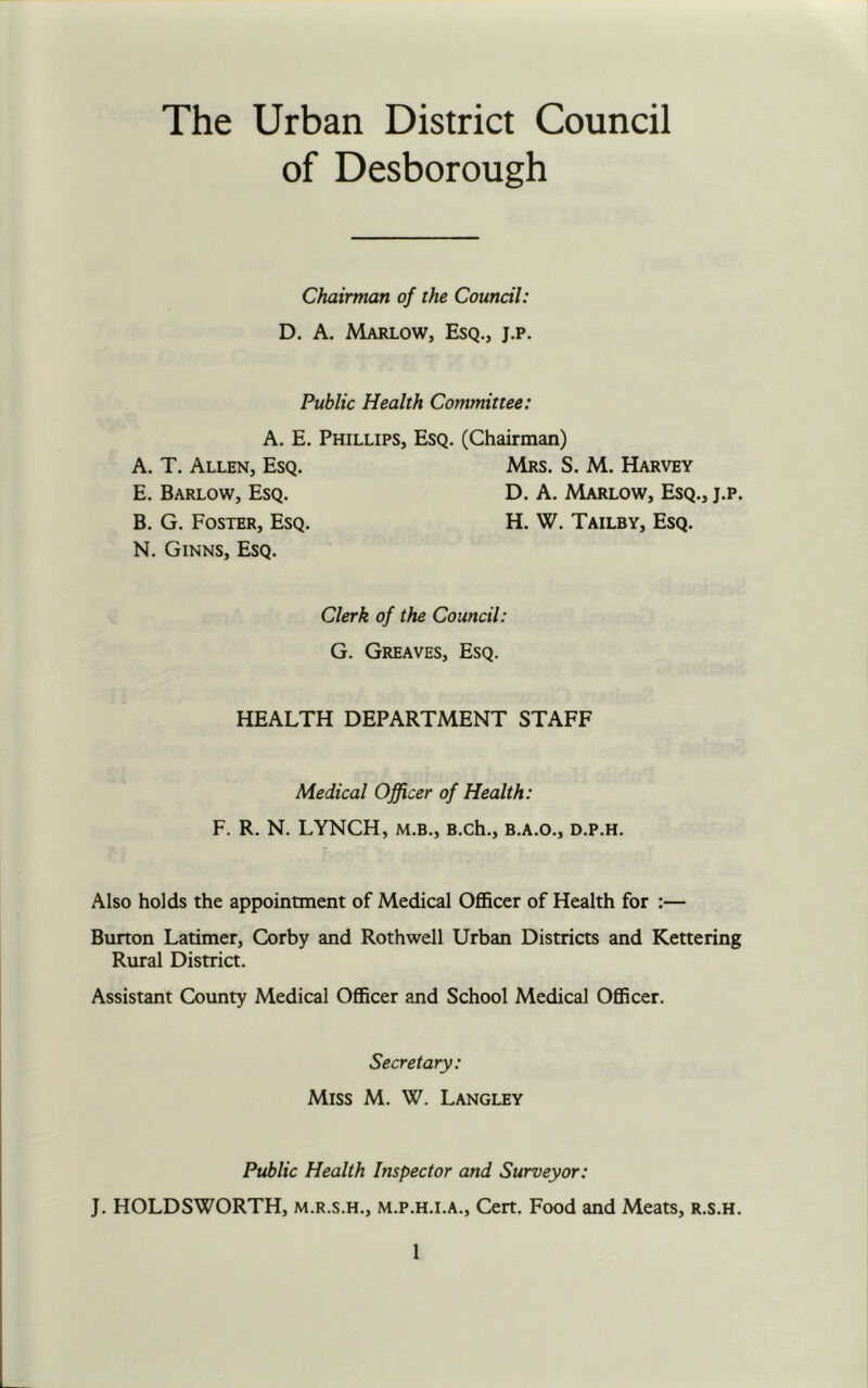 The Urban District Council of Desborough Chairman of the Council: D. A. Marlow, Esq., j.p. Public Health Committee: A. E. Phillips, Esq. (Chairman) A. T. Allen, Esq. E. Barlow, Esq. B. G. Foster, Esq. N. Ginns, Esq. Mrs. S. M. Harvey D. A. Marlow, Esq., H. W. Tailby, Esq. J.p. Clerk of the Council: G. Greaves, Esq. HEALTH DEPARTMENT STAFF Medical Officer of Health: F. R. N. LYNCH, M.B., B.ch., B.A.O., d.p.h. Also holds the appointment of Medical Officer of Health for :— Burton Latimer, Corby and Rothwell Urban Districts and Kettering Rural District. Assistant County Medical Officer and School Medical Officer. Secretary: Miss M. W. Langley Public Health Inspector and Surveyor: J. HOLDSWORTH, m.r.s.h., m.p.h.i.a.. Cert. Food and Meats, r.s.h.