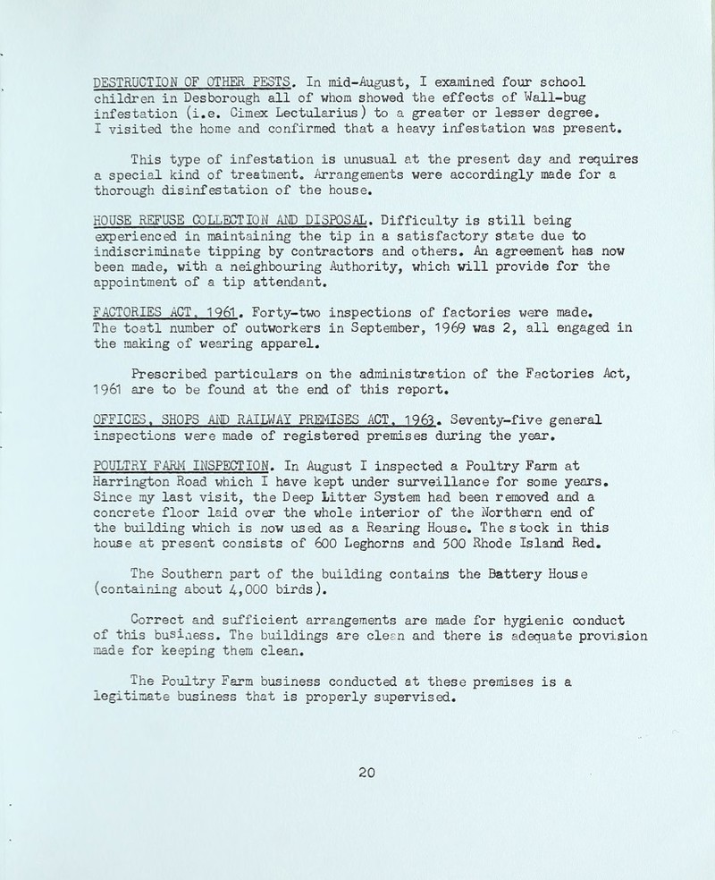 DESTRUCTION OF OTHER PESTS. In mid-August, I examined four school children in Desborough all of whom showed the effects of Wall-bug infestation (i.e, Gimex Lectularius) to a greater or lesser degree, I visited the home and confirmed that a heavy infestation was present. This type of infestation is unusual at the present day and requires a special kind of treatment. Arrangements were accordingly made for a thorough disinfestation of the house, HOUSE REFUSE COLLECTION AND DISPOSAL. Difficulty is still being experienced in maintaining the tip in a satisfactory state due to indiscriminate tipping by contractors and others. An agreement has now been made, with a neighbouring Authority, which will provide for the appointment of a tip attendant, FACTORIES ACT. 1961. Forty-two inspections of factories were made. The toatl number of outworkers in September, 1969 was 2, all engaged in the making of wearing apparel. Prescribed particulars on the administration of the Factories Act, 1961 are to be found at the end of this report, OFFICES, SHOPS AM) RAILWAY PREIilSES ACT. 1963, Seventy-five general inspections were made of registered premises during the year, POULTRY FARM INSPECTION. In August I inspected a Poultry Farm at Harrington Road which I have kept under surveillance for some years. Since my last visit, the Deep Litter System had been removed and a concrete floor laid over the v;hole interior of the Northern end of the building which is now used as a Rearing House, The stock in this house at present consists of 6OO Leghorns and 500 Rhode Island Red. The Southern part of the building contains the Battery House (containing about 4,000 birds). Correct and sufficient arrangements are made for hygienic conduct of this business. The buildings are clean and there is adequate provision made for keeping them clean. The Poultry Farm business conducted at these premises is a legitimate business that is properly supervised.