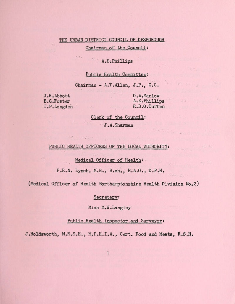 THE URBAN DISTRICT COUNCIL OF DESBOROUCM Chairman of the Council; A.E.Phillips Public Health Committee: Chairman - A.T.Allen, J.P., G.C. J.H. Abbott D,A,Marlow B.G.Foster A.E.Phillips I.P.Longdeh R.B.O.Tuffen Clerk of the Council: ■ J.A.Sharman PUBLIC HEALTH OFFICERS OF THE LOCAL AUTHORITY; Medical Officer of Health^ F.R.N. Lynch, M.B., B.ch,, B.A.O., D.P.H. (Medical Officer of Health Northamptonshire Health Division No,2) Secretary: Miss M.W.Langley Public Health Inspector and Surveyori J.Holdsworth, M.R.S.H,, M.P.H.I.A., Cert, Food and Meats, R.S.H,