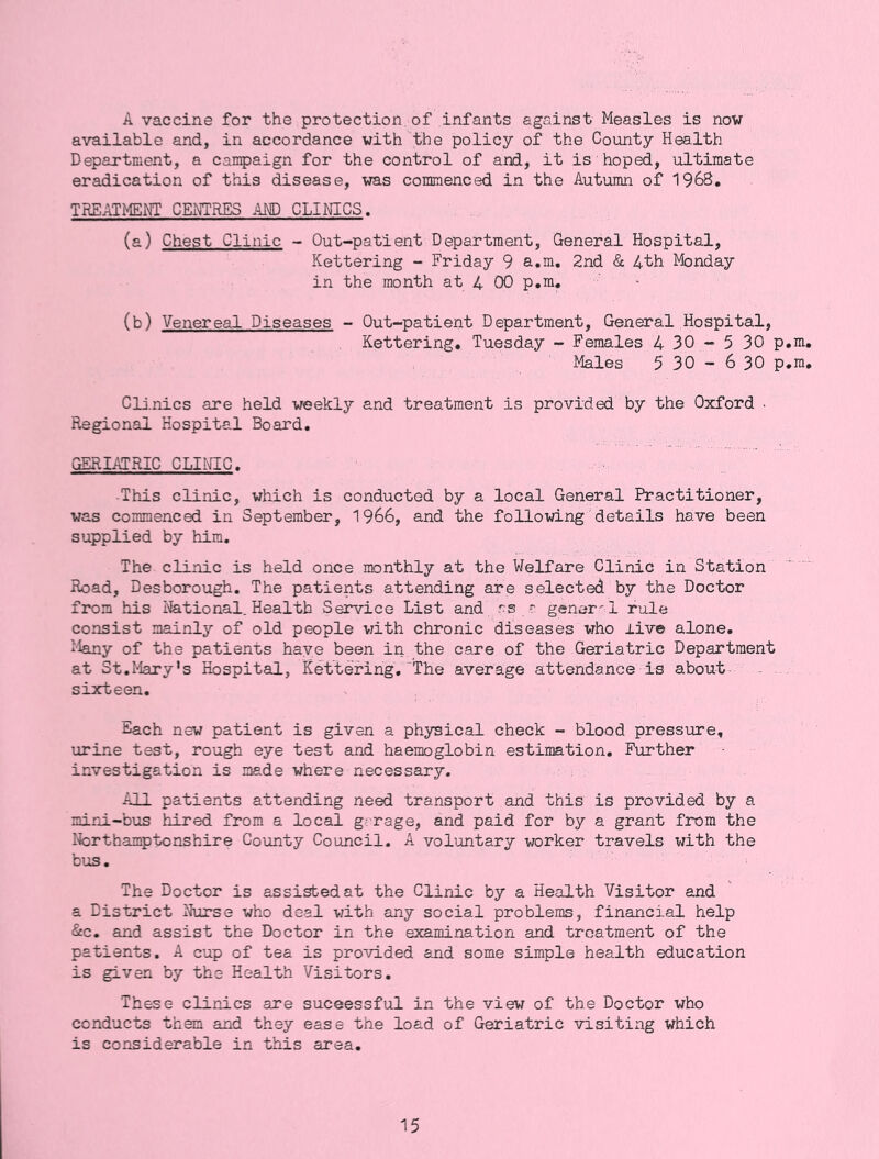 A vaccine for the protection of infants against Measles is now available and, in accordance with the policy of the County Health Department, a campaign for the control of and, it is hoped, ultimate eradication of this disease, was commenced in the Autumn of 1968. TREATMENT CExNTRES AMD CLINICS. (a) Chest Clinic - Out-patient Department, General Hospital, Kettering - Friday 9 a.m. 2nd & Ath Monday in the month at 4 00 p.m. (b) Venereal Diseases - Out-patient Department, General Hospital, Kettering, Tuesday - Females 430-530p Males 5 30 - 6 30 p Clinics are held weekly and treatment is provided by the Oxford - Regional Hospital Board. GERIATRIC CLIHC. -This clinic, which is conducted by a local General Practitioner, was commenced in September, 1966, and the following'details have been supplied by him. The clinic is held once monthly at the Welfare Clinic in Station Road, Desborough. The patients attending are selected by the Doctor from his rational. Health Sei*vice List and rs r gener- l rule consist mainly of old people with chronic diseases who live alone. Many of the patients have been in the care of the Geriatric Department at St.I4ary*s Hospital, Kettering,'The average attendance is about- . sixteen. Each new patient is given a phj^ical check - blood pressure, urine test, rough eye test and haemoglobin estimation. Further investigation is made where necessary. All patients attending need transport and this is provided by a mini-bus hired from a local garage, and paid for by a grant from the Iforthamptonshire County Council. A voluntary worker travels with the bus. The Doctor is assisted at the Clinic by a Health Visitor and a District Nurse who deal vjith any social problems, financial help <§cc. and assist the Doctor in the examination and treatment of the patients. A cup of tea is provided and some simple health education is given by the Health Visitors. These clinics are suceessful in the view of the Doctor who conducts them and they ease the load of Geriatric visiting which is considerable in this area.