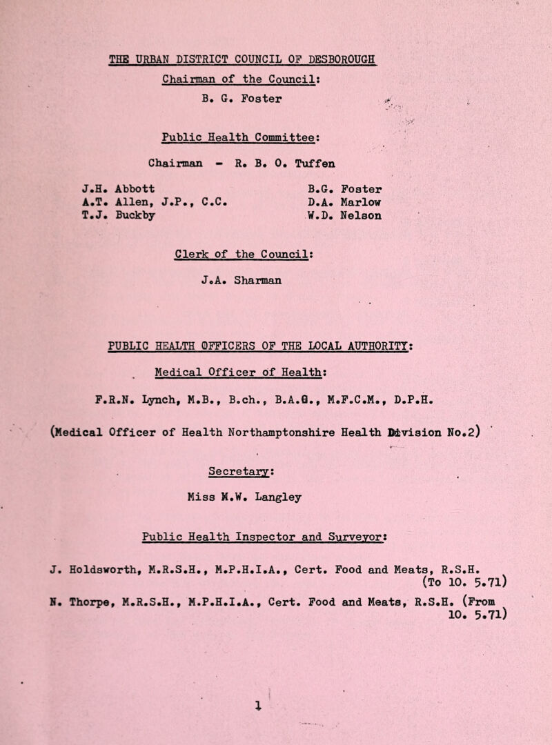 THE URBAN DISTRICT COUNCIL OF DESBOROUGH Chairman of the Council: B. G. Foster « Public Health Committee: Chairman - R. B. 0. Tuffen J.H. Abbott B.G. Foster A.T. Allen, J.P., C.C. D.A. Marlow T.J. Buckby W.D. Nelson Clerk of the Council: J.A. Sharman PUBLIC HEALTH OFFICERS OF THE LOCAL AUTHORITY: Medical Officer of Health; F.R.N. Lynch, M.B., B.ch., B.A.0., M.F.C.M., D.P.H. (Medical Officer of Health Northamptonshire Health Division No.2) Secretary: Miss M.W. Langley Public Health Inspector and Surveyor: J. Holdsworth, M.R.S.H., M.P.H.I.A., Cert. Food and Meats, R.S.H. (To 10. 5.7l) N. Thorpe, M.R.S.H., M.P.H.I.A., Cert. Food and Meats, R.S.H. (From 10. 5.71) l