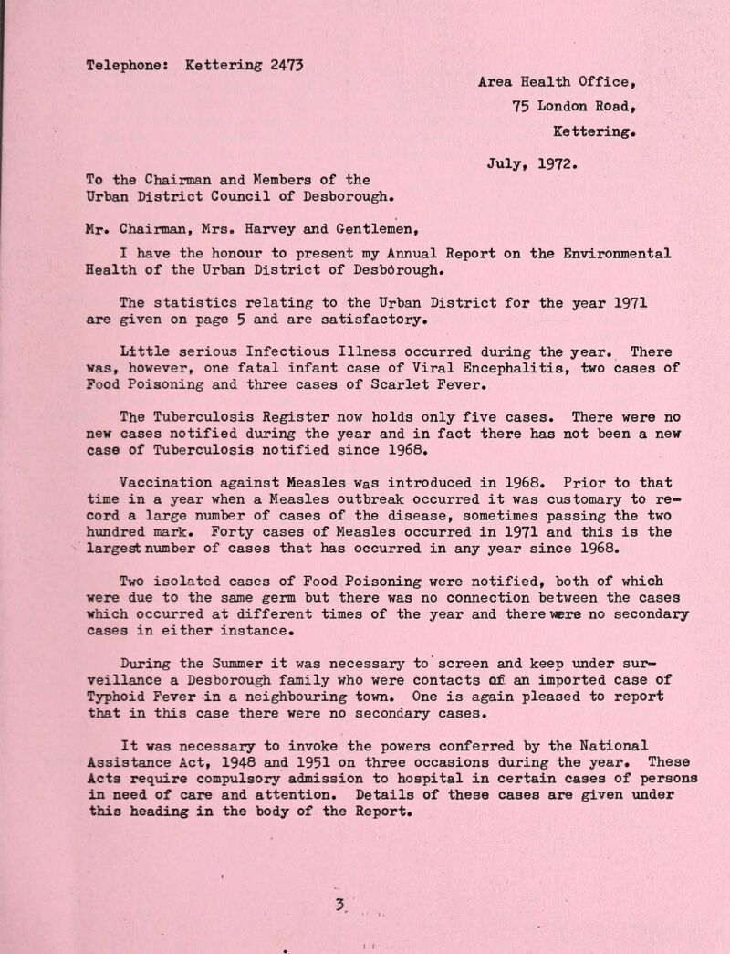 Telephones Kettering 2475 Area Health Office, 75 London Road, Kettering, July, 1972. To the Chairman and Members of the Urban District Council of Desborough. Mr. Chairman, Mrs. Harvey and Gentlemen, I have the honour to present my Annual Report on the Environmental Health of the Urban District of Desbdrough. The statistics relating to the Urban District for the year 1971 are given on page 5 and are satisfactory. Little serious Infectious Illness occurred during the year. There was, however, one fatal infant case of Viral Encephalitis, two cases of Pood Poisoning and three cases of Scarlet Fever. The Tuberculosis Register now holds only five cases. There were no new cases notified during the year and in fact there has not been a new case of Tuberculosis notified since 1968. Vaccination against Measles was introduced in 1968. Prior to that time in a year when a Measles outbreak occurred it was customary to re- cord a large number of cases of the disease, sometimes passing the two hundred mark. Forty cases of Measles occurred in 1971 and this is the largest number of cases that has occurred in any year since 1968. Two isolated cases of Food Poisoning were notified, both of which were due to the same germ but there was no connection between the cases which occurred at different times of the year and there were no secondary cases in either instance. During the Summer it was necessary to 'screen and keep under sur- veillance a Desborough family who were contacts of an imported case of Typhoid Fever in a neighbouring town. One is again pleased to report that in this case there were no secondary cases. It was necessary to invoke the powers conferred by the National Assistance Act, 1948 and 1951 on three occasions during the year. These Acts require compulsory admission to hospital in certain cases of persons in need of care and attention. Details of these cases are given under this heading in the body of the Report. 5.
