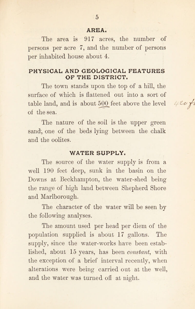 AREAi The area is 917 acres, the number of persons per acre 7, and the number of persons per inhabited house about 4. PHYSICAL AND GEOLOGICAL FEATURES OF THE DISTRICT, The town stands upon the top of a hill, the surface of which is flattened out into a sort of table land, and is about 500 feet above the level of the sea. The nature of the soil is the upper green sand, one of the beds lying between the chalk and the oolites. WATER SUPPLY, The source of the water supply is from a well 190 feet deep, sunk in the basin on the Downs at Beckhampton, the water-shed being the range of high land between Shepherd Shore and Marlborough. The character of the water will be seen by the following analyses. The amount used per head per diem of the population supplied is about 17 gallons. The supply, since the water-works have been estab- lished, about 15 years, has been constant, with the exception of a brief interval recently, when alterations were being carried out at the well, and the water was turned off at night.