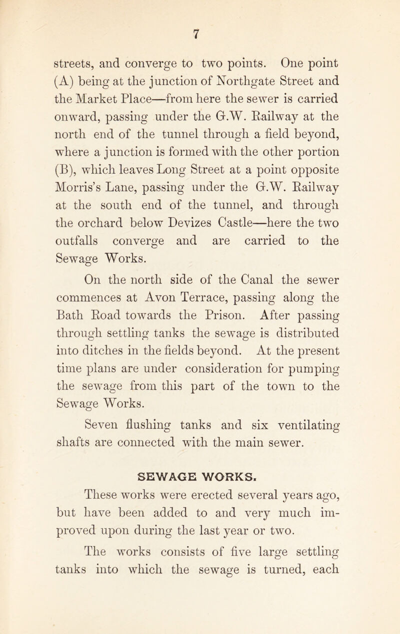 streets, and converge to two points. One point (A) being at the junction of Northgate Street and the Market Place—from here the sewer is carried onward, passing under the G.W. Eailway at the north end of the tunnel through a field beyond, where a junction is formed with the other portion (B) , which leaves Long Street at a point opposite Morris’s Lane, passing under the G.W. Eailway at the south end of the tunnel, and through the orchard below Devizes Castle—here the two outfalls converge and are carried to the Sewage Works. On the north side of the Canal the sewer commences at Avon Terrace, passing along the Bath Eoad towards the Prison. After passing through settling tanks the sewage is distributed into ditches in the fields beyond. At the present time plans are under consideration for pumping the sewage from this part of the town to the Sewage Works. Seven flushing tanks and six ventilating shafts are connected with the main sewer. SEWAGE WORKS, These works were erected several years ago, but have been added to and very much im- proved upon during the last year or two. The works consists of five large settling tanks into which the sewage is turned, each