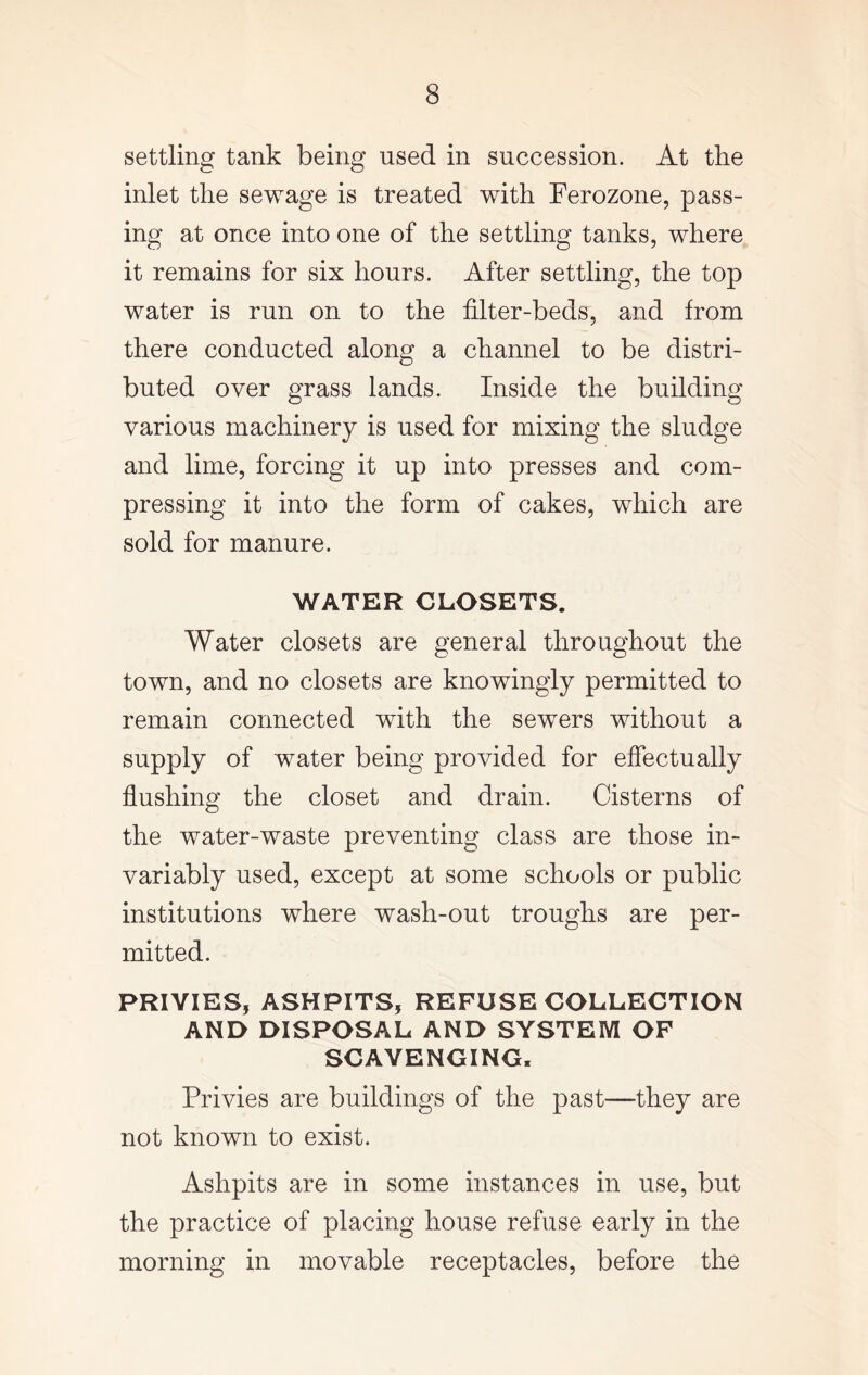 settling tank being used in succession. At the inlet the sewage is treated with Ferozone, pass- ing at once into one of the settling tanks, where it remains for six hours. After settling, the top water is run on to the filter-beds, and from there conducted along a channel to be distri- buted over grass lands. Inside the building various machinery is used for mixing the sludge and lime, forcing it up into presses and com- pressing it into the form of cakes, which are sold for manure. WATER CLOSETS. Water closets are general throughout the town, and no closets are knowingly permitted to remain connected with the sewers without a supply of water being provided for effectually flushing the closet and drain. Cisterns of the water-waste preventing class are those in- variably used, except at some schools or public institutions where wash-out troughs are per- mitted. PRIVIES, ASHPITS, REFUSE COLLECTION AND DISPOSAL AND SYSTEM OF SCAVENGING, Privies are buildings of the past—they are not known to exist. Ashpits are in some instances in use, but the practice of placing house refuse early in the morning in movable receptacles, before the