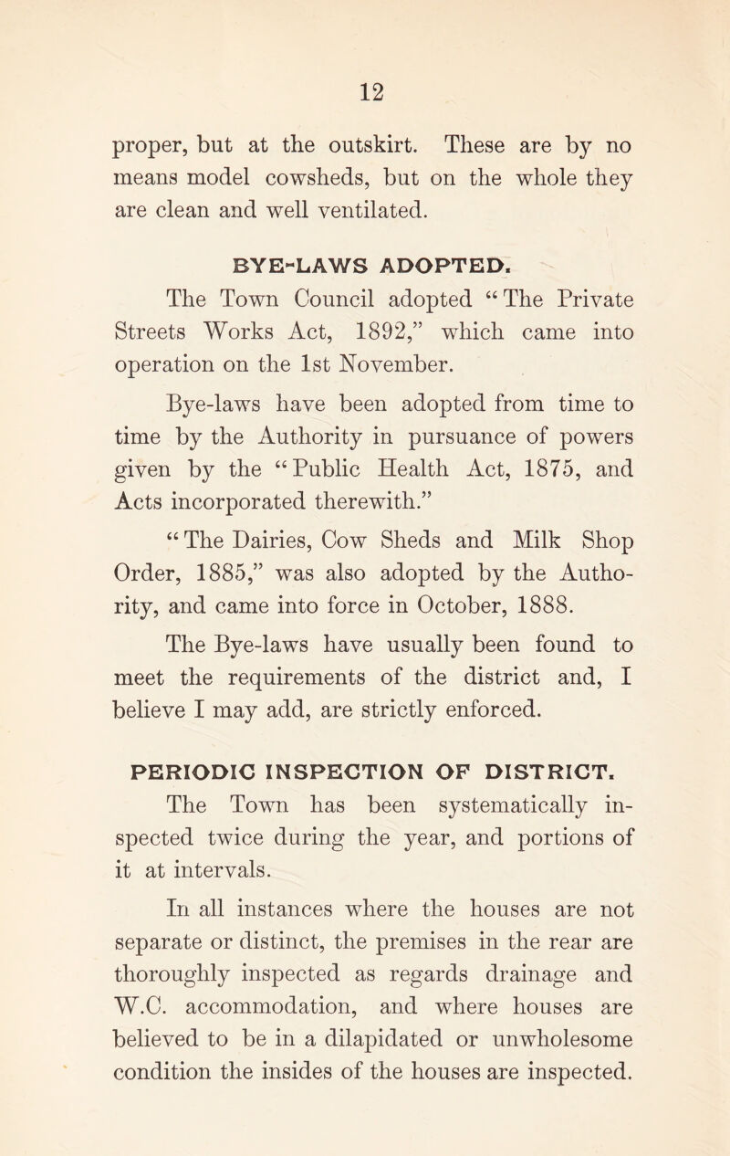 proper, but at the outskirt. These are by no means model cowsheds, but on the whole they are clean and well ventilated. BYE-LAWS ADOPTED. The Town Council adopted “ The Private Streets Works Act, 1892,” which came into operation on the 1st November. Bye-laws have been adopted from time to time by the Authority in pursuance of powers given by the “Public Health Act, 1875, and Acts incorporated therewith.” “ The Dairies, Cow Sheds and Milk Shop Order, 1885,” was also adopted by the Autho- rity, and came into force in October, 1888. The Bye-laws have usually been found to meet the requirements of the district and, I believe I may add, are strictly enforced. PERIODIC INSPECTION OF DISTRICT. The Town has been systematically in- spected twice during the year, and portions of it at intervals. In all instances where the houses are not separate or distinct, the premises in the rear are thoroughly inspected as regards drainage and W.C. accommodation, and where houses are believed to be in a dilapidated or unwholesome condition the insides of the houses are inspected.