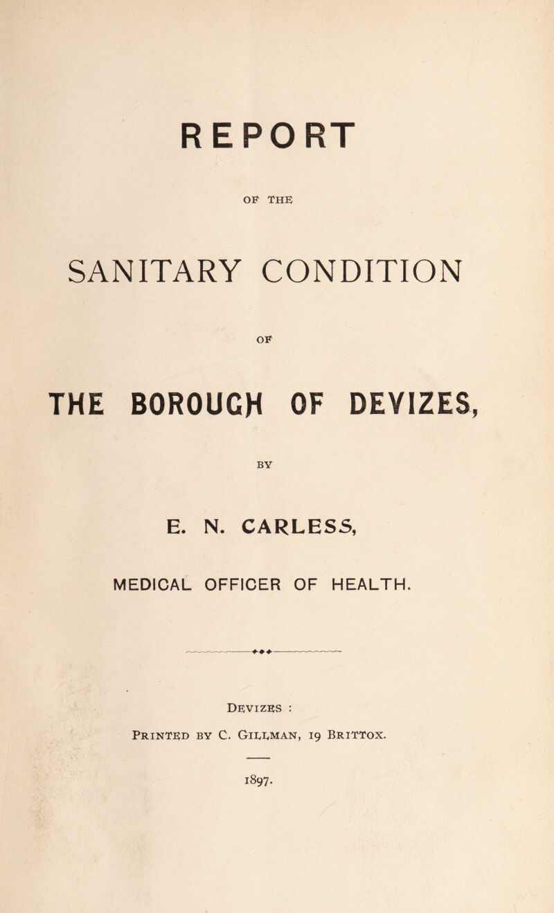 REPORT OF THE SANITARY CONDITION OF THE BOROUGH OF DEVIZES, E. N. CARLESS, MEDICAL OFFICER OF HEALTH. Devizes : Printed by C. Gieeman, 19 BritTox. 1897.