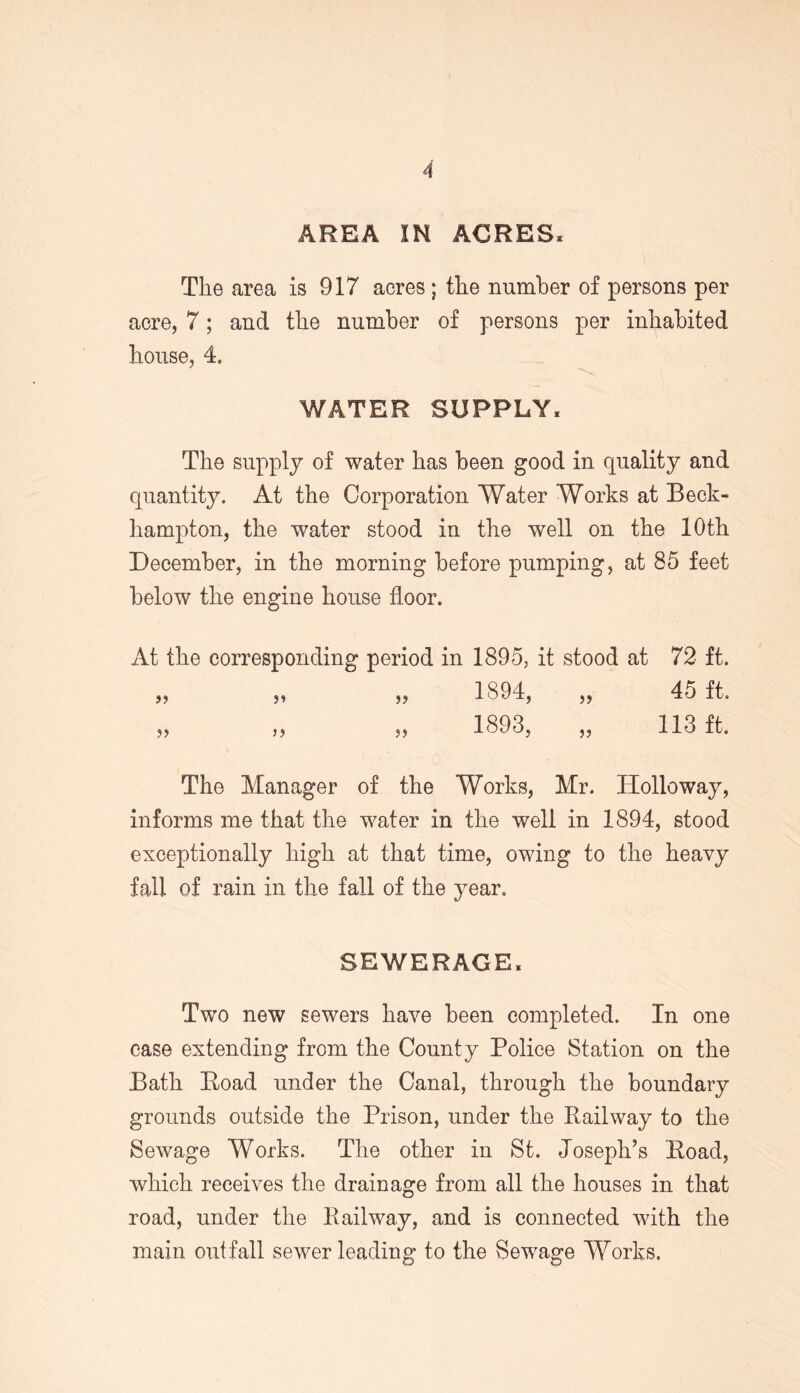 AREA IN ACRES, The area is 917 acres; the number of persons per acre, 7; and the number of persons per inhabited house, 4. WATER SUPPLY, The supply of water has been good in quality and quantity. At the Corporation Water Works at Beck- hampton, the water stood in the well on the 10th December, in the morning before pumping, at 85 feet below the engine house floor. At the corresponding period in 1895, it stood at 72 ft. „ „ „ 1894, „ 45 ft. „ „ „ 1893, „ 113 ft. The Manager of the Works, Mr. Holloway, informs me that the water in the well in 1894, stood exceptionally high at that time, owing to the heavy fall of rain in the fall of the year. SEWERAGE, Two new sewers have been completed. In one case extending from the County Police Station on the Bath Hoad under the Canal, through the boundary grounds outside the Prison, under the Railway to the Sewage Works. The other in St. Joseph’s Road, which receives the drainage from all the houses in that road, under the Railway, and is connected with the main outfall sewer leading to the Sewage Works.