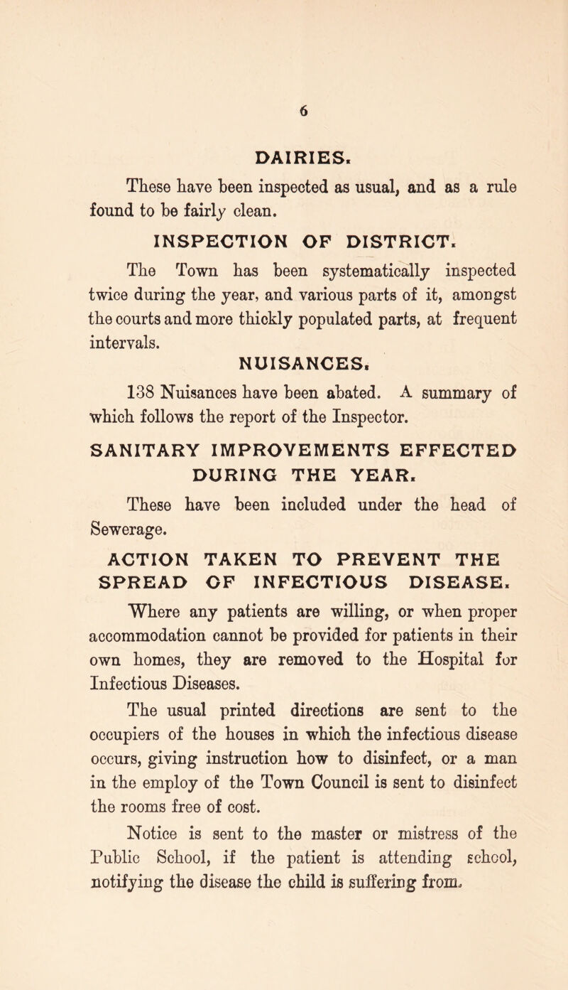 DAIRIES. These have been inspected as usual, and as a rule found to be fairly clean. INSPECTION OP DISTRICT. The Town has been systematically inspected twice during the year, and various parts of it, amongst the courts and more thickly populated parts, at frequent intervals. NUISANCES. 138 Nuisances have been abated. A summary of which follows the report of the Inspector. SANITARY IMPROVEMENTS EFFECTED DURING THE YEAR. These have been included under the head of Sewerage. ACTION TAKEN TO PREVENT THE SPREAD OF INFECTIOUS DISEASE. Where any patients are willing, or when proper accommodation cannot be provided for patients in their own homes, they are removed to the Hospital for Infectious Diseases. The usual printed directions are sent to the occupiers of the houses in which the infectious disease occurs, giving instruction how to disinfect, or a man in the employ of the Town Council is sent to disinfect the rooms free of cost. Notice is sent to the master or mistress of the Public School, if the patient is attending school, notifying the disease the child is suffering from.