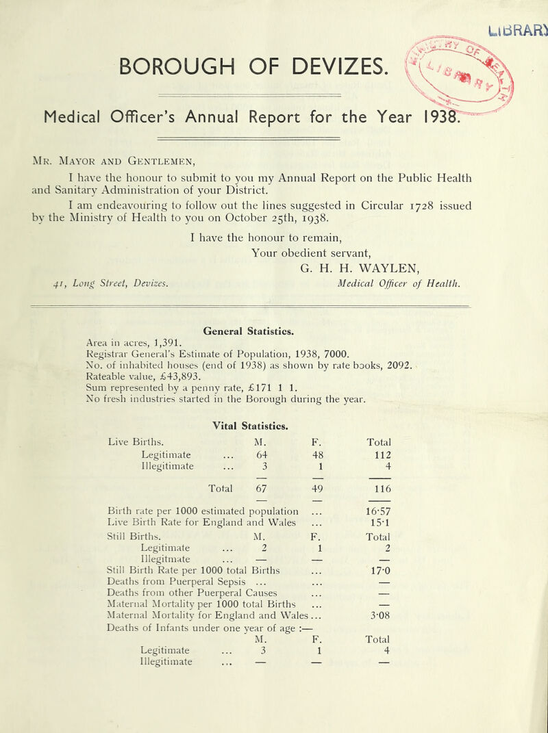 BOROUGH OF DEVIZES. Medical Officer’s Annual Report for the Year I93§r Mr. Mayor and Gentlemen, I have the honour to submit to you my Annual Report on the Public Health and Sanitary Administration of your District. I am endeavouring to follow out the lines suggested in Circular 1728 issued by the Ministry of Health to you on October 25th, 1938. I have the honour to remain, Your obedient servant, G. H. H. WAYLEN, 41, Long Street, Devizes. Medical Officer of Health. General Statisties. .Area in acres, 1,391. Registrar General’s Estimate of Population, 1938, 7000. No. of inhabited houses (end of 1938) as shown by rate books, 2092. Rateable value, £43,893. Sum represented by a penny rate, £171 1 1. Xo fresh industries started in the Borough during the year. Vital Statistics. Live Births. M. F. Total Legitimate ... 64 48 112 Illegitimate ... 3 1 4 Total 67 49 116 Birth rate per 1000 estimated population 16-57 Live Birth Rate for England and Wales 15-1 Still Births. M. F. Total Legitimate ... 2 1 2 Illegitmate ... — — — Still Birth Rate per 1000 total Births 17-0 Deaths from Puerperal Sepsis ... — Deaths from other Puerperal Causes — Maternal Mortality per 1000 total Births — Maternal Mortality for England and Wales 3-08 Deaths of Infants under one year of age M. F. Total Illegitimate ... — — — uibRAro