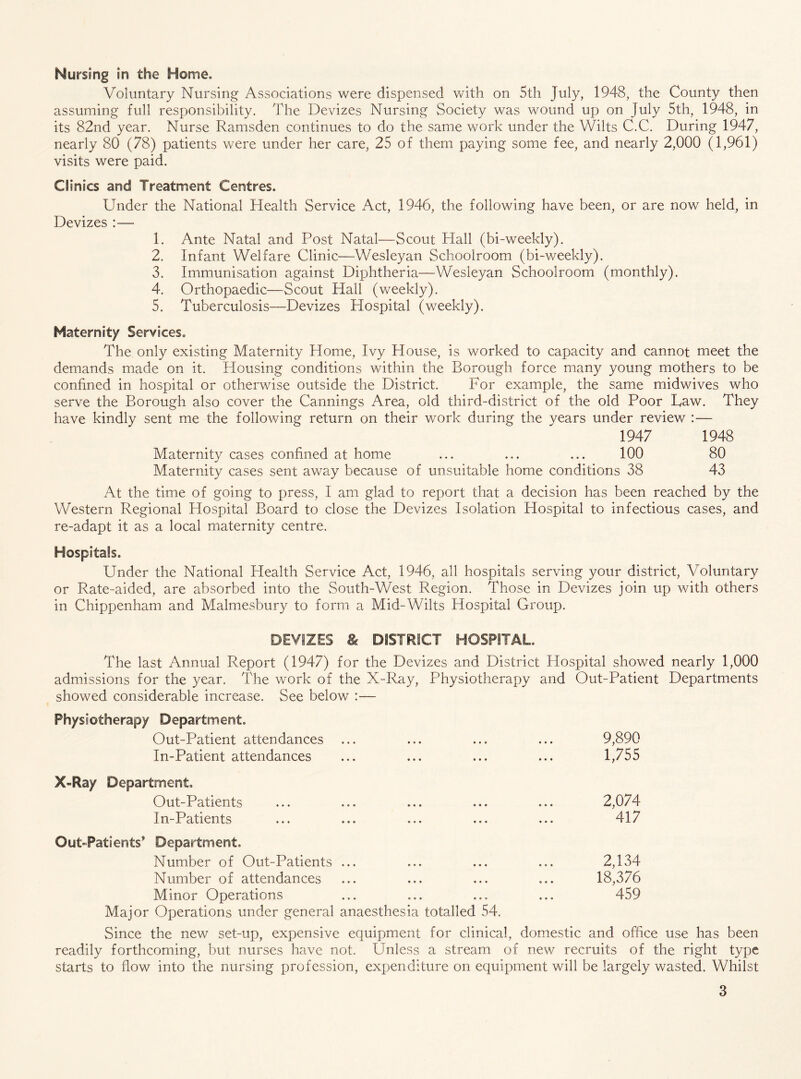 Nursing m the Home. Voluntary Nursing Associations were dispensed with on 5th July, 1948, the County then assuming full responsibility. The Devizes Nursing Society was wound up on July 5th, 1948, in its 82nd year. Nurse Ramsden continues to do the same work under the Wilts C.C. During 1947, nearly 80 (78) patients were under her care, 25 of them paying some fee, and nearly 2,000 (1,961) visits were paid. Clinics and Treatment Centres. Under the National Health Service Act, 1946, the following have been, or are now held, in Devizes :— 1. Ante Natal and Post Natal—Scout Plall (bi-weekly). 2. Infant Welfare Clinic—Wesleyan Schoolroom (bi-weekly). 3. Immunisation against Diphtheria—Wesleyan Schoolroom (monthly). 4. Orthopaedic—Scout Hall (weekly). 5. Tuberculosis—Devizes Hospital (weekly). Maternity Services. The only existing Maternity Home, Ivy House, is worked to capacity and cannot meet the demands made on it. Plousing conditions within the Borough force many young mothers to be confined in hospital or otherwise outside the District. For example, the same midwives who serve the Borough also cover the Cannings Area, old third-district of the old Poor Taw. They have kindly sent me the following return on their work during the years under review :— 1947 1948 Maternity cases confined at home ... ... ... 100 80 Maternity cases sent away because of unsuitable home conditions 38 43 At the time of going to press, I am glad to report that a decision has been reached by the Western Regional Hospital Board to close the Devizes Isolation Hospital to infectious cases, and re-adapt it as a local maternity centre. Hospitals. Under the National Health Service Act, 1946, all hospitals serving your district, Voluntary or Rate-aided, are absorbed into the South-West Region. Those in Devizes join up with others in Chippenham and Malmesbury to form a Mid-Wilts Hospital Group. DEViZES & DtSTRSCT HOSPITAL The last Annual Report (1947) for the Devizes and District Hospital showed nearly 1,000 admissions for the year. The work of the X-Ray, Physiotherapy and Out-Patient Departments showed considerable increase. See below :— Physiotherapy Department. Out-Patient attendances ... ... ... ... 9,890 In-Patient attendances ... ... ... ... 1,755 X-Ray Department. Out-Patients ... ... ... ... ... 2,074 In-Patients ... ... ... ... ... 417 Out-Patients’ Department. Number of Out-Patients ... ... ... ... 2,134 Number of attendances ... ... ... ... 18,376 Minor Operations ... ... ... ... 459 Major Operations under general anaesthesia totalled 54. Since the new set-up, expensive equipment for clinical, domestic and office use has been readily forthcoming, but nurses have not. Unless a stream of new recruits of the right type starts to flow into the nursing profession, expenditure on equipment will be largely wasted. Whilst