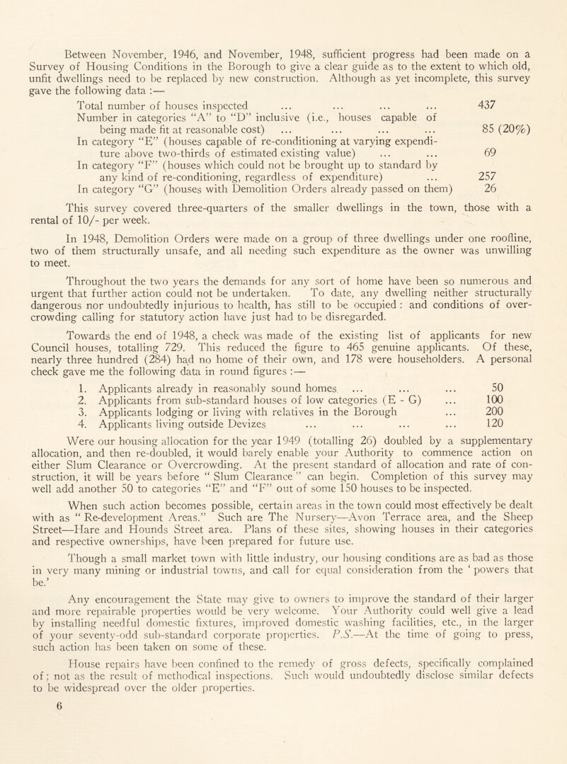 Between November, 1946, and November, 1948, sufficient progress had been made on a Survey of Housing Conditions in the Borough to give a clear guide as to the extent to which old, unfit dwellings need to be replaced by new construction. Although as yet incomplete, this survey gave the following data :— Total number of houses inspected ... ... ... ... 437 Number in categories “A’’ to ‘D” inclusive (i.e., houses capable of being made fit at reasonable cost) ... ... ... ... 85 (20%) In category “E” (houses capable of re-conditioning at varying expendi- ture above two-thirds of estimated existing value) ... ... 69 In category ‘‘F’' (houses which could not be brought up to standard by any kind of re-conditioning, regardless of expenditure) ... 257 In category “G’' (houses with Demolition Orders already passed on them) 26 This survey covered three-quarters of the smaller dwellings in the town, those with a rental of 10/- per week. In 1948, Demolition Orders were made on a group of three dwellings under one roofline, two of them structurally unsafe, and all needing such expenditure as the owner was unwilling to meet. Throughout the two years the demands for any sort of home have been so numerous and urgent that further action could not be undertaken. To date, any dwelling neither structurally dangerous nor undoubtedly injurious to health, has still to be occupied : and conditions of over- crowding calling for statutory action have just had to be disregarded. Towards the end of 1948, a check was made of the existing list of applicants for new Council houses, totalling 729. This reduced the figure to 465 genuine applicants. Of these, nearly three hundred (284) had no home of their own, and 178 were householders. A personal check gave me the following data in round figures :— 1. Applicants already in reasonably sound homes ... ... ... 50 2. Applicants from sub-standard houses of low categories (E - G) ... 100 3. Applicants lodging or living with relatives in the Borough ... 200 4. Applicants living outside Devizes ... ... ... ... 120 Were our housing allocation for the year 1949 (totalling 26) doubled by a supplementary allocation, and then re-doubled, it would barely enable your Authority to commence action on either Slum Clearance or Overcrowding. At the present standard of allocation and rate of con- struction, it will be years before “ Slum Clearance ” can begin. Completion of this survey may well add another 50 to categories ‘‘E'^ and out of some 150 houses to be inspected. When such action becomes possible, certain areas in the town could most effectively be dealt with as ‘‘ Re-development Areas.'’ Such are The Nursery—Avon Terrace area, and the Sheep Street—Hare and Hounds Street area. Plans of these sites, showing houses in their categories and respective ownerships, have been prepared for future use. Though a small market town with little industry, our housing conditions are as bad as those in very many mining or industrial towns, and call for equal consideration from the ‘ powers that be.’ Any encouragement the State may give to owners to improve the standard of their larger and more repairable properties would be very welcome. Your Authority could well give a lead by installing needful domestic fixtures, improved domestic washing facilities, etc., in the larger of your seventy-odd sub-standard corporate properties. PS.—At the time of going to press, such action has been taken on some of these. House repairs have been confined to the remedy of gross defects, specifically complained of; not as the result of methodical inspections. Such would undoubtedly disclose similar defects to be widespread over the older properties.