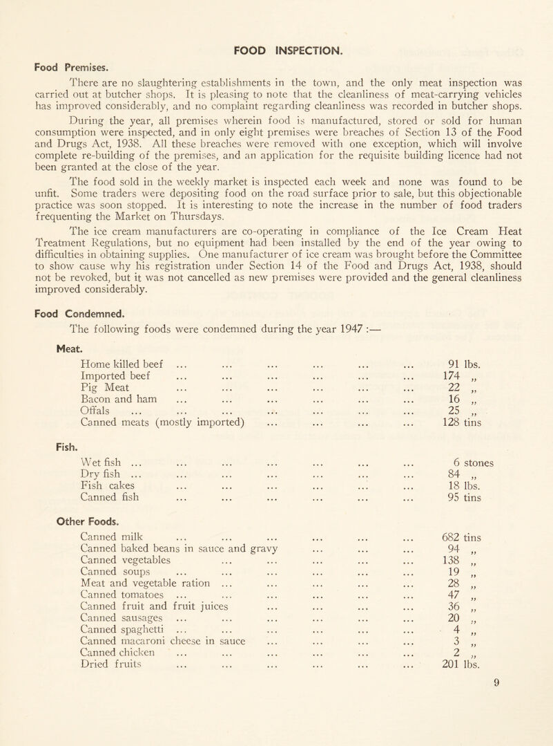 FOOD INSPECTION. Food Premises. There are no slaughtering establishments in the town, and the only meat inspection was carried out at butcher shops. It is pleasing to note that the cleanliness of meat-carrying vehicles has improved considerably, and no complaint regarding cleanliness was recorded in butcher shops. During the year, all premises wherein food is manufactured, stored or sold for human consumption were inspected, and in only eight premises were breaches of Section 13 of the Food and Drugs Act, 1938. All these breaches were removed with one exception, which will involve complete re-building of the premises, and an application for the requisite building licence had not been granted at the close of the year. The food sold in the weekly market is inspected each week and none was found to be unfit. Some traders were depositing food on the road surface prior to sale, but this objectionable practice was soon stopped. It is interesting to note the increase in the number of food traders frequenting the Market on Thursdays. The ice cream manufacturers are co-operating in compliance of the Ice Cream Heat Treatment Regulations, but no equipment had been installed by the end of the year owing to difficulties in obtaining supplies. One manufacturer of ice cream was brought before the Committee to show cause why his registration under Section 14 of the Food and Drugs Act, 1938, should not be revoked, but it was not cancelled as new premises were provided and the general cleanliness improved considerably. Food Condemned. The following foods were condemned during the year 1947 :— Meat. Home killed beef Imported beef Pig Meat Bacon and ham Offals Canned meats (mostly imported) Fish. Wet fish ... Dry fish ... Fish cakes Canned fish Other Foods. Canned milk Canned baked beans in sauce and gravy Canned vegetables Canned soups Meat and vegetable ration ... Canned tomatoes Canned fruit and fruit juices Canned sausages Canned spaghetti Canned macaroni cheese in sauce Canned chicken Dried fruits 91 lbs. 174 9} 22 99 16 99 25 99 128 tins 6 stones 84 99 18 lbs. 95 tins 682 tins 94 99 138 99 19 99 28 99 47 99 36 99 20 9 9 4 99 3 99 2 99 201 lbs.