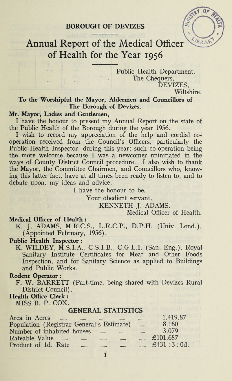 BOROUGH OF DEVIZES Annual Report of the Medical Officer of Health for the Year 1956 Public Health Department, The Chequers, DEVIZES, Wiltshire. To the Worshipful the Mayor, Aldermen and Councillors of The Borough of Devizes. Mr. Mayor, Ladies and Gentlemen, I have the honour to present my Annual Report on the state of the Public Health of the Borough during the year 1956. I wish to record my appreciation of the help and cordial co- operation received from the Council's Officers, particularly the Public Health Inspector, during this year: such co-operation being the more welcome because I was a newcomer uninitiated in the ways of County District Council procedure. I also wish to thank the Mayor, the Committee Chairmen, and Councillors who, know- ing this latter fact, have at all times been ready to listen to, and to debate upon, my ideas and advice. I have the honour to be. Your obedient servant, KENNETH J. ADAMS, Medical Officer of Health. Medical Officer of Health: K. J. ADAMS, M.R.C.S., L.R.C.P., D.P.H. (Univ. Lond.), (Appointed February, 1956). Public Health Inspector : K. WILDEY, M.S.I.A., C.S.I.B., C.G.L.I. (San. Eng.), Royal Sanitary Institute Certificates for Meat and Other Foods Inspection, and for Sanitary Science as applied to Buildings and Public Works. Rodent Operator: F. W. BARRETT (Part-time, being shared with Devizes Rural District Council). Health Office Clerk : MISS B. P. COX. GENERAL STATISTICS Area in Acres 1,419.87 Population (Registrar General’s Estimate) 8,160 Number of inhabited houses 3,079 Rateable Value £101,687 Product of Id. Rate £431 : 3 : Od.