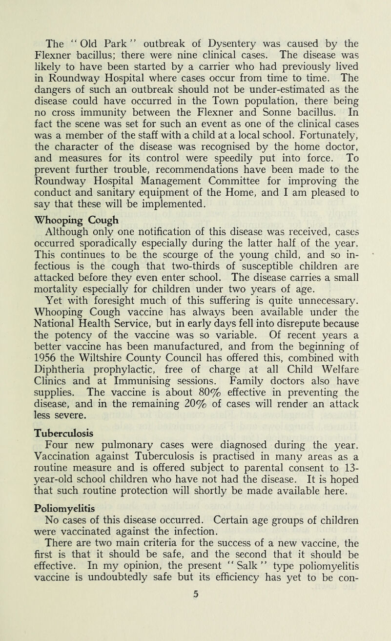 The ' ‘ Old Park ’' outbreak of Dysentery was caused by the Flexner bacillus; there were nine clinical cases. The disease was likely to have been started by a carrier who had previously lived in Roundway Hospital where cases occur from time to time. The dangers of such an outbreak should not be under-estimated as the disease could have occurred in the Town population, there being no cross immunity between the Flexner and Sonne bacillus. In fact the scene was set for such an event as one of the clinical cases was a member of the staff with a child at a local school. Fortunately, the character of the disease was recognised by the home doctor, and measures for its control were speedily put into force. To prevent further trouble, recommendations have been made to the Roundway Hospital Management Committee for improving the conduct and sanitary equipment of the Home, and I am pleased to say that these will be implemented. Whooping Cough Although only one notification of this disease was received, cases occurred sporadically especially during the latter half of the year. This continues to be the scourge of the young child, and so in- fectious is the cough that two-thirds of susceptible children are attacked before they even enter school. The disease carries a small mortality especially for children under two years of age. Yet with foresight much of this suffering is quite unnecessary. Whooping Cough vaccine has always been available under the National Health Service, but in early days fell into disrepute because the potency of the vaccine was so variable. Of recent years a better vaccine has been manufactured, and from the beginning of 1956 the Wiltshire County Council has offered this, combined with Diphtheria prophylactic, free of charge at all Child Welfare Clinics and at Immunising sessions. Family doctors also have supplies. The vaccine is about 80% effective in preventing the disease, and in the remaining 20% of cases will render an attack less severe. Tuberculosis Four new pulmonary cases were diagnosed during the year. Vaccination against Tuberculosis is practised in many areas as a routine measure and is offered subject to parental consent to 13- year-old school children who have not had the disease. It is hoped that such routine protection will shortly be made available here. Poliomyelitis No cases of this disease occurred. Certain age groups of children were vaccinated against the infection. There are two main criteria for the success of a new vaccine, the first is that it should be safe, and the second that it should be effective. In my opinion, the present “Salk” type poliomyelitis vaccine is undoubtedly safe but its efficiency has yet to be con-