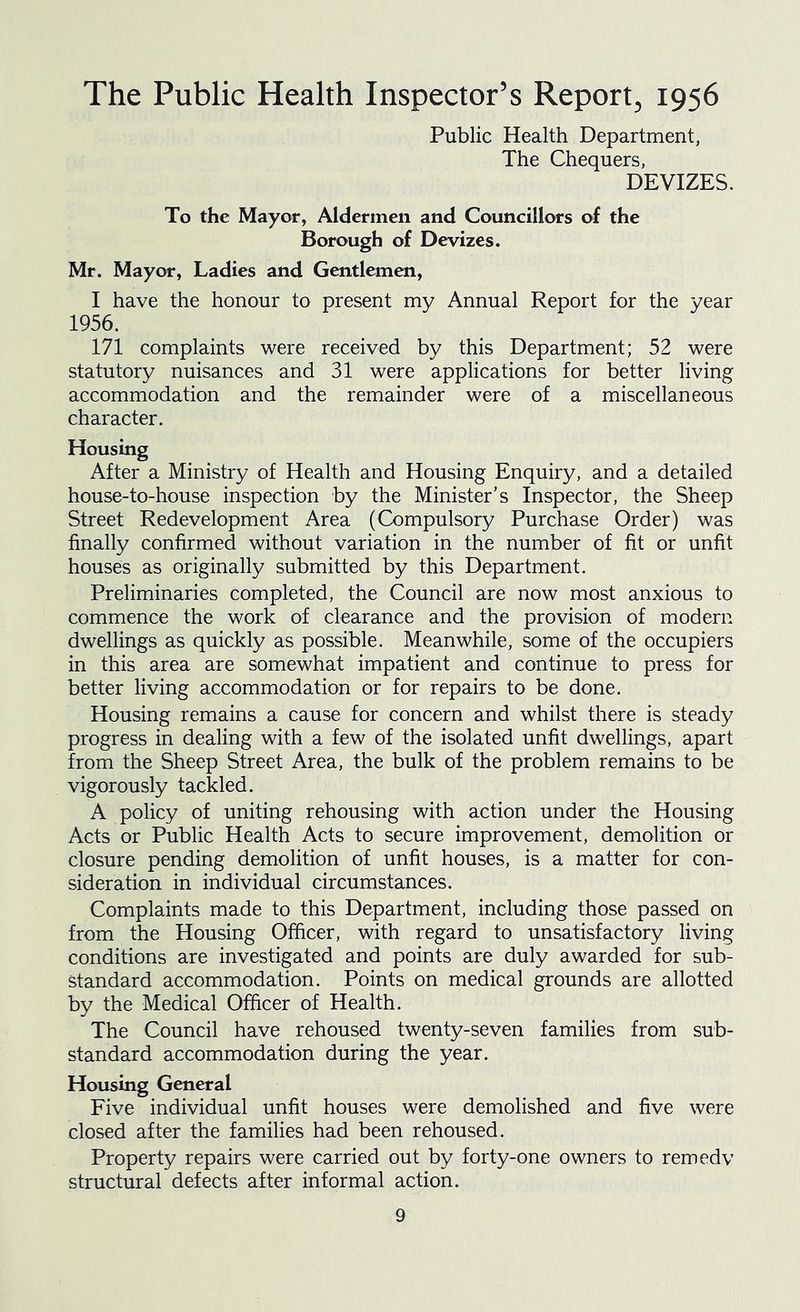 The Public Health Inspector’s Report, 1956 Public Health Department, The Chequers, DEVIZES. To the Mayor, Aldermen and Councillors of the Borough of Devizes. Mr. Mayor, Ladies and Gentlemen, I have the honour to present my Annual Report for the year 1956. 171 complaints were received by this Department; 52 were statutory nuisances and 31 were applications for better living accommodation and the remainder were of a miscellaneous character. Housing After a Ministry of Health and Housing Enquiry, and a detailed house-to-house inspection by the Minister’s Inspector, the Sheep Street Redevelopment Area (Compulsory Purchase Order) was finally confirmed without variation in the number of fit or unfit houses as originally submitted by this Department. Preliminaries completed, the Council are now most anxious to commence the work of clearance and the provision of modern dwellings as quickly as possible. Meanwhile, some of the occupiers in this area are somewhat impatient and continue to press for better living accommodation or for repairs to be done. Housing remains a cause for concern and whilst there is steady progress in dealing with a few of the isolated unfit dwellings, apart from the Sheep Street Area, the bulk of the problem remains to be vigorously tackled. A policy of uniting rehousing with action under the Housing Acts or Public Health Acts to secure improvement, demolition or closure pending demolition of unfit houses, is a matter for con- sideration in individual circumstances. Complaints made to this Department, including those passed on from the Housing Officer, with regard to unsatisfactory living conditions are investigated and points are duly awarded for sub- standard accommodation. Points on medical grounds are allotted by the Medical Officer of Health. The Council have rehoused twenty-seven families from sub- standard accommodation during the year. Housing General Five individual unfit houses were demolished and five were closed after the families had been rehoused. Property repairs were carried out by forty-one owners to remedy structural defects after informal action.