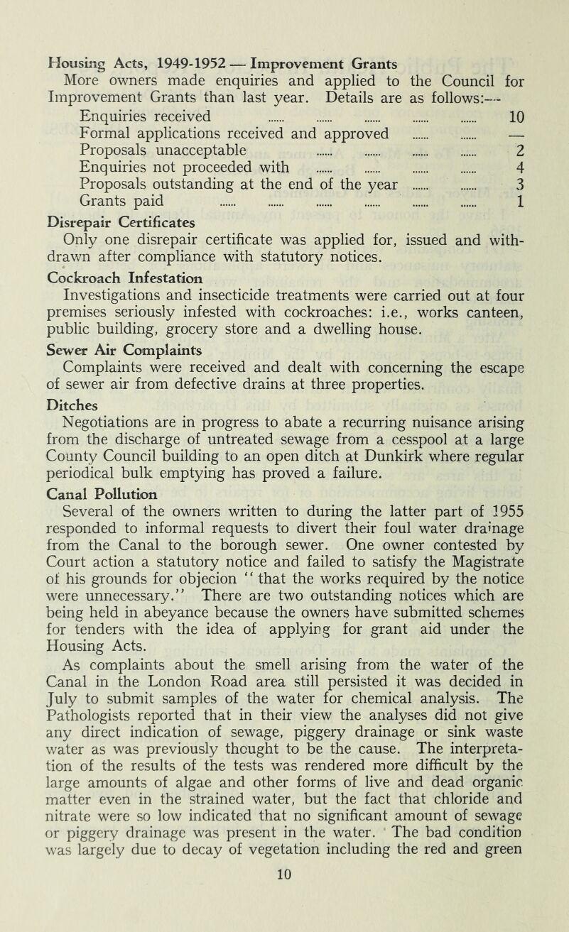 Housing Acts, 1949-1952 — Improvement Grants More owners made enquiries and applied to the Council for Improvement Grants than last year. Details are as follows:— Enquiries received 10 Formal applications received and approved — Proposals unacceptable 2 Enquiries not proceeded with 4 Proposals outstanding at the end of the year 3 Grants paid 1 Disrepair Certificates Only one disrepair certificate was applied for, issued and with- drawn after compliance with statutory notices. Cockroach Infestation Investigations and insecticide treatments were carried out at four premises seriously infested with cockroaches: i.e., works canteen, public building, grocery store and a dwelling house. Sewer Air Complaints Complaints were received and dealt with concerning the escape of sewer air from defective drains at three properties. Ditches Negotiations are in progress to abate a recurring nuisance arising from the discharge of untreated sewage from a cesspool at a large County Council building to an open ditch at Dunkirk where regular periodical bulk emptying has proved a failure. Canal Pollution Several of the owners written to during the latter part of 1955 responded to informal requests to divert their foul water drainage from the Canal to the borough sewer. One owner contested by Court action a statutory notice and failed to satisfy the Magistrate of his grounds for objecion “ that the works required by the notice were unnecessary.” There are two outstanding notices which are being held in abeyance because the owners have submitted schemes for tenders with the idea of applying for grant aid under the Housing Acts. As complaints about the smell arising from the water of the Canal in the London Road area still persisted it was decided in July to submit samples of the water for chemical analysis. The Pathologists reported that in their view the analyses did not give any direct indication of sewage, piggery drainage or sink waste water as was previously thought to be the cause. The interpreta- tion of the results of the tests was rendered more difficult by the large amounts of algae and other forms of live and dead organic matter even in the strained water, but the fact that chloride and nitrate were so low indicated that no significant amount of sewage or piggery drainage was present in the water. The bad condition was largely due to decay of vegetation including the red and green
