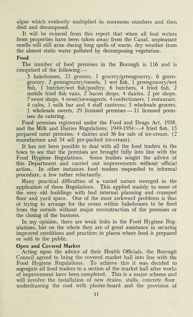algae which evidently multiplied in enormous numbers and then died and decomposed. It will be evinced from this report that when all foul waters from properties have been taken away from the Canal, unpleasant smells will still arise during long spells of warm, dry weather from the almost static water polluted by decomposing vegetation. Food The number of food premises in the Borough is 116 and is comprised of the following:— 5 bakehouses, 23 grocers, 1 grocery/greengrocery, 6 green- grocery, 2 greengrocery/sweets, 1 wet fish, 1 greengrocery/wet fish, 1 butcher/wet fish/poultry, 6 butchers, 4 fried fish, 2 mobile fried fish vans, 2 bacon shops, 4 dairies, 2 pie shops, 7 sweet shops, 4 sweet/newsagents, 4 confectioners, 1 restaurant, 4 cafes, 1 milk bar and 4 staff canteens; 1 wholesale grocers, 1 wholesale sweets, 29 licensed premises —11 licensed prem- ises do catering. Food premises registered under the Food and Drugs Act, 1938, and the Milk and Dairies Regulations, 1949-1954:—4 fried fish, 13 prepared meat premises, 4 dairies and 36 for sale of ice-cream, (2 manufacture and 34 sell pre-packed ice-cream). It has not been possible to deal with all the food traders in the town to see that the premises are brought fully into line with the Food Hygiene Regulations. Some traders sought the advice of this Department and carried out improvements without official action. In other instances food traders responded to informal procedure, a few rather reluctantly. Many practical difficulties of a varied nature emerged in the application of these Regulations. This applied mainly to some of the very old buildings with bad internal planning and cramped floor and yard space. One of the most awkward problems is that of trying to arrange for the ovens within bakehouses to be fired from the outside without major reconstruction of the premises or the closing of the business. In my opinion, there are weak links in the Food Hygiene Reg- ulations, but on the whole they are of great assistance in securing improved conditions and practices in places where food is prepared or sold to the public. Open and Covered Market Acting upon the advice of their Health Officials, the Borough Council agreed to bring the covered market hall into line with the Food H37giene Regulations. To achieve this it was decided to segregate all food traders to a section of the market hall after works of improvement have been completed. This is a major scheme and will involve the installation of new drains, stalls, concrete floor, underdrawing the roof with plaster-board and the provision of