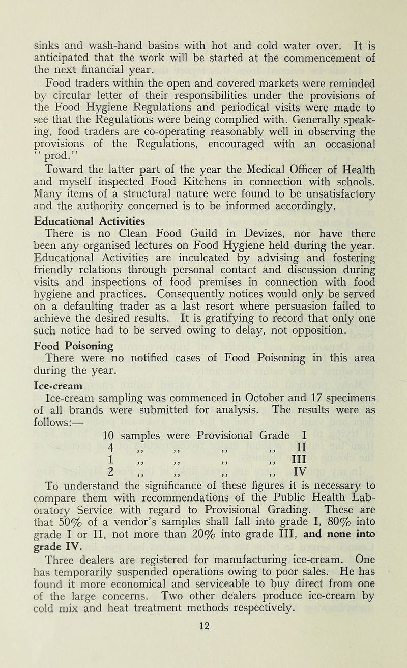 sinks and wash-hand basins with hot and cold water over. It is anticipated that the work will be started at the commencement of the next financial year. Food traders within the open and covered markets were reminded by circular letter of their responsibilities under the provisions of the Food Hygiene Regulations and periodical visits were made to see that the Regulations were being complied with. Generally speak- ing, food traders are co-operating reasonably well in observing the provisions of the Regulations, encouraged with an occasional “prod.'^ Toward the latter part of the year the Medical Officer of Health and myself inspected Food Kitchens in connection with schools. Many items of a structural nature were found to be unsatisfactory and the authority concerned is to be informed accordingly. Educational Activities There is no Clean Food Guild in Devizes, nor have there been any organised lectures on Food Hygiene held during the year. Educational Activities are inculcated by advising and fostering friendly relations through personal contact and discussion during visits and inspections of food premises in connection with food hygiene and practices. Consequently notices would only be served on a defaulting trader as a last resort where persuasion failed to achieve the desired results. It is gratifying to record that only one such notice had to be served owing to delay, not opposition. Food Poisoning There were no notified cases of Food Poisoning in this area during the year. Ice-cream Ice-cream sampling was commenced in October and 17 specimens of all brands were submitted for analysis. The results were as follows:— 10 samples were Provisional Grade I 4 ,, ,, ,, ,, II 1 „ „ „ „ III 2 „ „ „ „ IV To understand the significance of these figures it is necessary to compare them with recommendations of the Public Health Lab- oratory Service with regard to Provisional Grading. These are that 50% of a vendor’s samples shall fall into grade I, 80% into grade I or II, not more than 20% into grade III, and none into grade IV. Three dealers are registered for manufacturing ice-cream. One has temporarily suspended operations owing to poor sales. He has found it more economical and serviceable to buy direct from one of the large concerns. Two other dealers produce ice-cream by cold mix and heat treatment methods respectively.