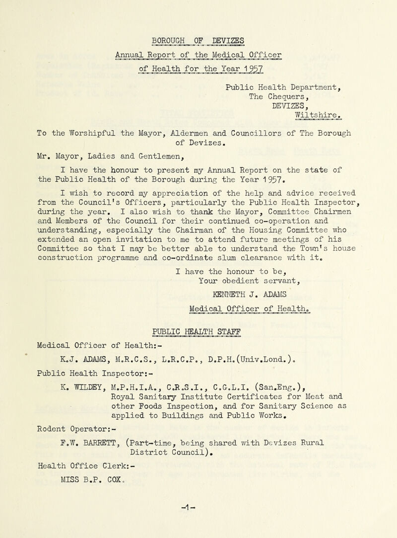 BOROUGH OF DEVIZES Annual Report of the Medical Officer of Health for the Year 1 957 Public Health Department, The Chequers, DEVIZES, Wiltshire. To the Worshipful the Mayor, Aldermen and Coimcillors of The Borough of Devizes, Mr, Mayor, Ladies and Gentlemen, I have the honour to present my Annual Report on the state of the Public Health of the Borough during the Year 1957. I wish to record my appreciation of the help and advice received from the Council's Officers, particularly the Public Health Inspector, during the year, I also wish to thank the Mayor, Committee Chairmen and Members of the Council for their continued co-operation and understanding, especially the Chairman of the Housing Committee who extended an open invitation to me to attend future meetings of his Committee so that I may be better able to understand the Town's house construction programme and co-ordinate slum clearance vd.th it, I have the honour to be, Your obedient servant, KENNETH J, ADAMS Medical Officer of Health, PUBLIC HEALTH STAFF Medical Officer of Health:- K,J. ADAMS, MoR.C,S., L.R.C.P,, D.P,H.(Univ.Lond.), Public Health Inspector K. WILDEY, M.P.H.I.A., C.R.S.I., C.G.L.I. (San.Eng.), Royal Sanitary Institute Certificates for Meat and other Foods Inspection, and for Sanitary Science as applied to Buildings and Public Works, Rodent Operator:- F,W, BARRETT, (Part-time, being shared with Devizes Rural District Council), Health Office Clerk:- MISS B,P. COXo -1-