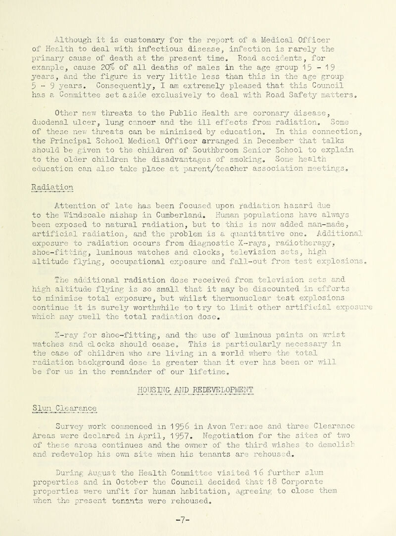 Although it is customary for the report of a Medical Officer of Health to deal with infectious disease, infection is rarely the primary cause of death at the present time. Road accidents, for example, cause 20fo of all deaths of males in the age group 15-^9 years, and the figure is very little less than this in the age group 5-9 years. Consequently, I am extremely pleased that this Council has a Committee set aside exclusively to deal with Roa,d Safety matters. Other new tlirea.ts to the Public Health are coronary disease, duodenal ulcer, lung cancer and the ill effects from radiation. Some of these new threats can be minimised by education. In this connection, the Principal School Medical Officer arranged in December that talks should be given to the children of Southbroom Senior School to explain to the older children the disadvantages of smoking. Some health education can also take place at parent/teacher association meetings. Radiation Attention of late has been focused upon radiation hazard due to the Windscale mishap in Cumberland, Human popula/cions have always been exposed to natural radiation, but to this is no?/ added man-made, artificial radiation,, and the problem is a quantitative one. Additional exposure to radiation occurs from diagnostic X-rays, radiotherapy, shoe-fitting, luminous Y/atches and clocks, television sets, high altitude flying, occupational exposure and fall-out from test explosions. The adciitional radiation dose received from television sets and high altitude flying; is so small that it may be discounted in efforts to minim.ise total exposure, but v/hilst thermonuclear test explosions continue it is surely worthwhile to try to limit other artificial exposure Y/hich may sv/ell the total radisfcion dose. X-ray for shoe-fitting, and the use of luminous paints on -wrist watches e.nd docks should cease. This is particularly necessary in the case of children who are living in a world where the total radiation background dose is greater than it ever has been or will be for us in the remainder of our lifetime, HoiJS Erc ™ Slum Clearance Survey work con'imenced in 1956 in Avon Terrace and three Clearance Areas Y/ere declared in April, 1957. Negotiation for the sites of two of these areas continues and the oY/ner of the third ?/ishes to demolish and redevelop his owa site v/hen his tenants are rehoused. During August the Health Committee visited 1 6 further slum properties and in October the Council decided that 1 8 Corporate properties T/ere unfit for human habitation, agreeing to close them, when the present tenants were rehoused. -7-